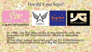 In 1995, Lee Soo Man broke K-Pop barriers with the
formation of SM Entertainment, which is alongside
many
of the other talent agencies such as YG Entertainment,
Stardom Entertainment and Big Hit Entertainment.
 