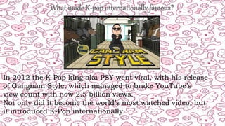 In 2012 the K-Pop king aka PSY went viral, with his release
of Gangnam Style, which managed to brake YouTube’s
view count with now 2.5 billion views.
Not only did it become the world’s most watched video, but
it introduced K-Pop internationally.
 