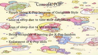 • People liking K-Pop because of Gangnam Style
• Loss of sleep due to time zone differences
Loss of sleep due to MV releases
• Being incapable of leaving the K-Pop fandom
• Enlistment of K-Pop idols
 