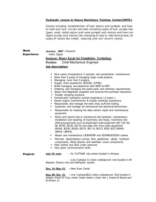 Hydraulic course in Heavy Machinery Training Center(HMTC)
Course including fundamentals of hyd. basics and symbols and how
to read any hyd. circuits and also including types of hyd. pumps like
(gear, axial, radial piston and vane pumps) and motors and how can
repair pumps and motors like changing O-seal or mechanical seal, all
types of valves like (relief, reducing and non-return) valves.
Work
Experience
January 2007 - Present
Cairo, Egypt
Employer: Bauer Egypt for Foundation Technology
Position: Chief Mechanical Engineer
Job Description:
Nine years of experience in periodic and preventative maintenance.
More than 6 years of managing large scale projects.
Managing more than 3 projects.
Supply chain experience (BSCM), (CPIM).
BOM managing and determine both MRP & CRP.
Ordering and managing the spare parts and inventory requirements.
Select and Negotiate suppliers and execute the purchase requisition.
 Trouble shooting solutions.
Complicated hydraulics system experience ( 9 years ).
Diesel engine (maintenance & trouble shooting) experience.
Responsible and manage the work shop stuff and tooling.
 Supervise and manage all mechanical and electrical technicians.
 Responsible for meeting the daily service repair and maintenance
equipment.
 Direct and assist crew in mechanical and hydraulic maintenance,
installation and repairing of machinery and heavy machinery like
drilling equipments such as diaphragm wall equipment (Mc 129, Mc
96, BC40, BC30, BC15) and piles and micro piles equipment
(BG40, BG30, BG28, BG15, BG 14, BG12, BG9, BG7,UBW6,
UBW8, UBW9).
 Repair and maintenance LIEBHERR and SENNEBOGEN cranes.
 Remove, repair/replace pumps, fans, gearboxes, valves, hydraulic
components, lifting devices and overhead crane components.
Hard worker and work under pressure.
Very good communication skills.
Projects July 15- now: - AL FUTTAIM city center located in Almaza.
- Line 3 (phase 4) metro underground site located in Alf
Maskan, Shams club and Heliopolis square.
Dec. 14- May 15: - New Suez Canal
Sep. 09- Oct. 12: - Line 3 (phase2&3) metro underground Site located in
Attaba, Khedr El Tuny street, Salah Salem ( Cairo fair ), Kolyet El Banat and
El-Ahram st.
 