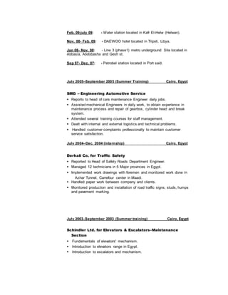 Feb. 09-july 09: - Water station located in Kafr El-Helw (Helwan).
Nov. 08- Feb. 09: - DAEWOO hotel located in Tripoli, Libya.
Jan 08- Nov. 08: - Line 3 (phase1) metro underground Site located in
Abbasia, Abdobasha and Gesh st.
Sep 07- Dec. 07: - Petrobel station located in Port said.
July 2005–September 2005 (Summer Training) Cairo, Egypt
SMG – Engineering Automotive Service
Reports to head of cars maintenance Engineer daily jobs.
Assisted mechanical Engineers in daily work, to obtain experience in
maintenance process and repair of gearbox, cylinder head and break
system.
Attended several training courses for staff management.
Dealt with internal and external logistics and technical problems.
Handled customer complaints professionally to maintain customer
service satisfaction.
July 2004–Dec. 2004 (internship) Cairo, Egypt
Derhali Co. for Traffic Safety
Reported to Head of Safety Roads Department Engineer.
Managed 12 technicians in 5 Major provinces in Egypt.
Implemented work drawings with foremen and monitored work done in
Azhar Tunnel, Carrefour center in Maadi.
Handled paper work between company and clients.
Monitored production and installation of road traffic signs, studs, humps
and pavement marking.
July 2003–September 2003 (Summer training) Cairo, Egypt
Schindler Ltd. for Elevators & Escalators–Maintenance
Section
Fundamentals of elevators' mechanism.
Introduction to elevators range in Egypt.
Introduction to escalators and mechanism.
 