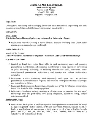 Osama Ali Abd-Elmontleb Ali
Mechanical Engineer
Yanbu, Saudi Arabia.
+966 59 788 1438
engosama767@gmail.com
OBJECTIVE:
Looking for a rewarding and challenging career aim in an Mechanical Engineering field that
can use my knowledge and skills to add to company's sustainability.
EDUCATION:
2006 – 2011:
B.Sc. in Mechanical Power Engineering – Alexandria University – Egypt:
 Graduation Project: Creating a Power Station- module operating with (wind, solar
energy, steam, gas and steam combined).
WORK EXPERIENCE:
March 2015 – Present:
Senior Mechanical Maintenance Engineer – Haramain Gate - Saudi Binladin Group:
TOP ACHIEVEMENTS:
 Created an Excel sheet using Pivot table to track equipment usage and manages
preventative maintenance and corrective maintenance to keep equipment performing
at peak efficiency. Resulting in reducing maintenance costs, conducted semi-
annual/annual preventative maintenance, and manage and enforce maintenance
schedules.
 Customized a store containing most commonly used spare parts, to perform
preventative maintenance once required and decrease costly production line stoppages
due to equipment failure.
 Investigated & implemented corrective actions to pass a TÜV Certification preparation,
inspection & test for 120+ heavy equipment.
 Delivered a hands-on training sessions to all operators to increase the operators’
knowledge, skill and proficiency level (daily inspection, equipment setup, simple
maintenance, etc...).
RESPONSIBILITIES:
 Directed and participated in performing corrective & preventive maintenance for heavy
& light equipment (mobile cranes, hydraulic excavators, tractors, loaders, backhoe
loaders, skid loaders, air compressors, light towers, etc…) of world leading brands
(SANY, VOLVO, CLASS, JCB, BOBCAT, TEREX, CASE, DOOSAN, ATLAS COPCO, etc...)
valued over 8.5 million Saudi Riyals.
 