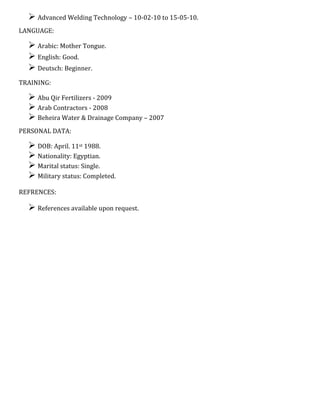  Advanced Welding Technology – 10-02-10 to 15-05-10.
LANGUAGE:
 Arabic: Mother Tongue.
 English: Good.
 Deutsch: Beginner.
TRAINING:
 Abu Qir Fertilizers - 2009
 Arab Contractors - 2008
 Beheira Water & Drainage Company – 2007
PERSONAL DATA:
 DOB: April. 11st 1988.
 Nationality: Egyptian.
 Marital status: Single.
 Military status: Completed.
REFRENCES:
 References available upon request.
 