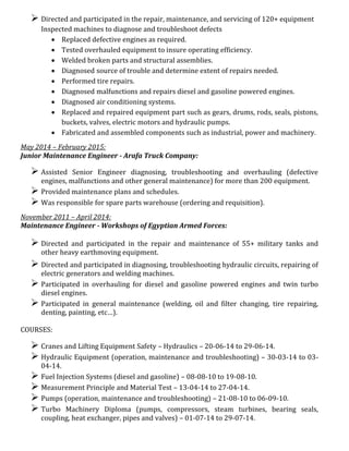  Directed and participated in the repair, maintenance, and servicing of 120+ equipment
Inspected machines to diagnose and troubleshoot defects
 Replaced defective engines as required.
 Tested overhauled equipment to insure operating efficiency.
 Welded broken parts and structural assemblies.
 Diagnosed source of trouble and determine extent of repairs needed.
 Performed tire repairs.
 Diagnosed malfunctions and repairs diesel and gasoline powered engines.
 Diagnosed air conditioning systems.
 Replaced and repaired equipment part such as gears, drums, rods, seals, pistons,
buckets, valves, electric motors and hydraulic pumps.
 Fabricated and assembled components such as industrial, power and machinery.
May 2014 – February 2015:
Junior Maintenance Engineer - Arafa Truck Company:
 Assisted Senior Engineer diagnosing, troubleshooting and overhauling (defective
engines, malfunctions and other general maintenance) for more than 200 equipment.
 Provided maintenance plans and schedules.
 Was responsible for spare parts warehouse (ordering and requisition).
November 2011 – April 2014:
Maintenance Engineer - Workshops of Egyptian Armed Forces:
 Directed and participated in the repair and maintenance of 55+ military tanks and
other heavy earthmoving equipment.
 Directed and participated in diagnosing, troubleshooting hydraulic circuits, repairing of
electric generators and welding machines.
 Participated in overhauling for diesel and gasoline powered engines and twin turbo
diesel engines.
 Participated in general maintenance (welding, oil and filter changing, tire repairing,
denting, painting, etc…).
COURSES:
 Cranes and Lifting Equipment Safety – Hydraulics – 20-06-14 to 29-06-14.
 Hydraulic Equipment (operation, maintenance and troubleshooting) – 30-03-14 to 03-
04-14.
 Fuel Injection Systems (diesel and gasoline) – 08-08-10 to 19-08-10.
 Measurement Principle and Material Test – 13-04-14 to 27-04-14.
 Pumps (operation, maintenance and troubleshooting) – 21-08-10 to 06-09-10.
 Turbo Machinery Diploma (pumps, compressors, steam turbines, bearing seals,
coupling, heat exchanger, pipes and valves) – 01-07-14 to 29-07-14.
 
