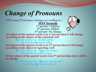 Change of Pronouns
Personal Pronouns change according to :
SON formula
1st person = Subject
2nd person= Object
3rd person= No change
•If subject of the quoted words is in 1st person then it will change
according to the subject of the reported verb
Eg - He said to me, “I like coffee.”
He told that he liked coffee.
•If subject of the quoted words is in 2nd person then it will change
according to the object of reporting verb
Eg - He said to me, “You look happy.”
He told that I looked happy.
•If the subject of the quoted words is in 3rd person then there will be
no change.
Eg - He said to me, “She has already left.”
He told that she had already left.
 