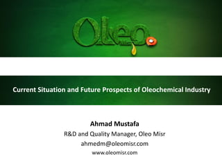 Current Situation and Future Prospects of Oleochemical Industry
Ahmad Mustafa
R&D and Quality Manager, Oleo Misr
ahmedm@oleomisr.com
www.oleomisr.com
 