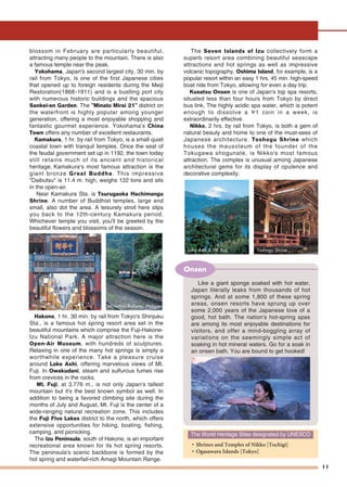 Lake Ashi & Mt. Fuji Toshogu Shrine
11
blossom in February are particularly beautiful,
attracting many people to the mountain. There is also
a famous temple near the peak.
Yokohama, Japan's second largest city, 30 min. by
rail from Tokyo, is one of the first Japanese cities
that opened up to foreign residents during the Meiji
Restoration(1868-1911) and is a bustling port city
with numerous historic buildings and the spacious
Sankei-en Garden. The "Minato Mirai 21" district on
the waterfront is highly popular among younger
generation, offering a most enjoyable shopping and
fantastic gourmet experience. Yokohama's China
Town offers any number of excellent restaurants.
Kamakura, 1 hr. by rail from Tokyo, is a small quiet
coastal town with tranquil temples. Once the seat of
the feudal government set up in 1192, the town today
still retains much of its ancient and historical
heritage. Kamakura's most famous attraction is the
giant bronze Great Buddha. This impressive
"Daibutsu" is 11.4 m. high, weighs 122 tons and sits
in the open-air.
Near Kamakura Sta. is Tsurugaoka Hachimangu
Shrine. A number of Buddhist temples, large and
small, also dot the area. A leisurely stroll here slips
you back to the 12th-century Kamakura period.
Whichever temple you visit, you'll be greeted by the
beautiful flowers and blossoms of the season.
Hakone, 1 hr. 30 min. by rail from Tokyo's Shinjuku
Sta., is a famous hot spring resort area set in the
beautiful mountains which comprise the Fuji-Hakone-
Izu National Park. A major attraction here is the
Open-Air Museum, with hundreds of sculptures.
Relaxing in one of the many hot springs is simply a
worthwhile experience. Take a pleasure cruise
around Lake Ashi, offering marvelous views of Mt.
Fuji. In Owakudani, steam and sulfurous fumes rise
from crevices in the rocks.
Mt. Fuji, at 3,776 m., is not only Japan's tallest
mountain but it's the best known symbol as well. In
addition to being a favored climbing site during the
months of July and August, Mt. Fuji is the center of a
wide-ranging natural recreation zone. This includes
the Fuji Five Lakes district to the north, which offers
extensive opportunities for hiking, boating, fishing,
camping, and picnicking.
The Izu Peninsula, south of Hakone, is an important
recreational area known for its hot spring resorts.
The peninsula's scenic backbone is formed by the
hot spring and waterfall-rich Amagi Mountain Range.
The Seven Islands of Izu collectively form a
superb resort area combining beautiful seascape
attractions and hot springs as well as impressive
volcanic topography. Oshima Island, for example, is a
popular resort within an easy 1 hrs. 45 min. high-speed
boat ride from Tokyo, allowing for even a day trip.
Kusatsu Onsen is one of Japan's top spa resorts,
situated less than four hours from Tokyo by direct
bus link. The highly acidic spa water, which is potent
enough to dissolve a ¥1 coin in a week, is
extraordinarily effective.
Nikko, 2 hrs. by rail from Tokyo, is both a gem of
natural beauty and home to one of the must-sees of
Japanese architecture. Toshogu Shrine which
houses the mausoleum of the founder of the
Tokugawa shogunate, is Nikko's most famous
attraction. The complex is unusual among Japanese
architectural gems for its display of opulence and
decorative complexity.
The World Heritage Sites designated by UNESCO
• Shrines and Temples of Nikko [Tochigi]
• Ogasawara Islands [Tokyo]
Like a giant sponge soaked with hot water,
Japan literally leaks from thousands of hot
springs. And at some 1,800 of these spring
areas, onsen resorts have sprung up over
some 2,000 years of the Japanese love of a
good, hot bath. The nation's hot-spring spas
are among its most enjoyable destinations for
visitors, and offer a mind-boggling array of
variations on the seemingly simple act of
soaking in hot mineral waters. Go for a soak in
an onsen bath. You are bound to get hooked!
Onsen
Mountain Railway, HakoneChina TChina TownownChina Town
 