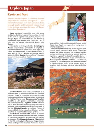 12
Kyoto and Nara
Kyoto was Japan's capital for over 1,000 years,
and during that time became the repository of much
of the best of Japanese art, culture, religion, and
thought. Kyoto can be reached in 2 hrs. 40 min by
Shinkansen super express from Tokyo and 1 hr. 15
min. from the Kansai International Airport near
Osaka.
In the center of Kyoto you find the Kyoto Imperial
Palace, renowned as a pinnacle for its simplicity of
Japanese architecture. (Note: You must apply for a
permit with your passport, 20 min. before the tour :10
a.m. and / or 2 p.m.) Nearby is the more lavishly
appointed Nijo Castle, home of the Tokugawa
shogun on his rare visits to the city.
The Gion Corner near Shijo-Kawaramachi is an
excellent place to view traditional arts and traditional
theater. Rows of tastefully designed old-style
restaurants add to the distinctly refined atmosphere.
In the Higashiyama area, Sanjusangendo Temple is
noted for its 1,001 gilded wooden statues of Kannon,
the Goddess of Mercy. Kiyomizu Temple is famous
for its wide wooden veranda jutting out over an
exquisite valley that extends to a panoramic view of
the city. Ginkakuji Temple, or the Silver Pavilion, is
renowned both for its exquisite architecture and the
beauty of its understated landscape gardens.
The Katsura Imperial Villa, located in western
Kyoto, is considered to be one of the finest examples
of traditional Japanese architecture and garden
landscaping. The Shugakuin Imperial Villa was built
in the 17th century by the Tokugawa shogunate as a
retreat for Emperor Go-Mizunoo. Permission must be
obtained from the Imperial Household Agency to visit
these sites. Apply for a permit as many days in
advance as possible.
The Arashiyama district, only 20 min. by train from
central Kyoto, is dotted with many celebrated
temples and shops. The area can be easily enjoyed
on foot or bicycle, offering a superb walking
experience especially on those fine weather days.
Western Kyoto contains musts for the tourist -
Kinkakuji and Ryoanji temples. The brilliant
Kinkakuji, or Golden Pavilion, is in excellent contrast
to Ryoanji famed for its stone garden which is
simplicity itself designed with only rocks and white
sand.
The two ancient capitals — home to treasures
invaluable and traditions unsurpassed — have
remained unchanged over many centuries. Time-
honored temples and traditionally serene streets
evoke nothing less than the image of "Japan"
you've long dreamed of.
Kiyomizu Temple
Arashiyama
Maiko © City of Kyoto
Explore Japan
 