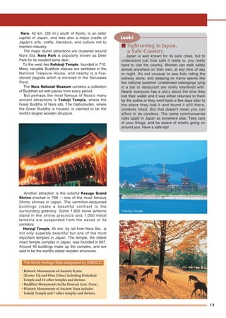 13
Nara, 42 km. (28 mi.) south of Kyoto, is an older
capital of Japan, and was also a major cradle of
Japan's arts, crafts, literature, and culture not to
mention industry.
The major tourist attractions are clustered around
Nara Sta. Nara Park is popularly known as Deer
Park for its resident tame deer.
To the west lies Kofukuji Temple, founded in 710.
Many valuable Buddhist statues are exhibited in the
National Treasure House, and nearby is a five-
storied pagoda which is mirrored in the Sarusawa
Pond.
The Nara National Museum contains a collection
of Buddhist art with pieces from every period.
But perhaps the most famous of Nara's many
ancient attractions is Todaiji Temple, where the
Great Buddha of Nara sits. The Daibutsuden, where
the Great Buddha is housed, is claimed to be the
world's largest wooden structure.
Another attraction is the colorful Kasuga Grand
Shrine erected in 768 — one of the most famous
Shinto shrines in Japan. The vermilion-lacquered
buildings create a beautiful contrast to the
surrounding greenery. Some 1,800 stone lanterns
stand in the shrine precincts and 1,000 metal
lanterns are suspended from the eaves of its
corridors.
Horyuji Temple, 45 min. by rail from Nara Sta., is
not only superbly beautiful but one of the most
important temples in Japan. The temple, the oldest
intact temple complex in Japan, was founded in 607.
Around 40 buildings make up the complex, and are
said to be the world's oldest wooden structures.
The World Heritage Sites designated by UNESCO
• Historic Monuments of Ancient Kyoto
(Kyoto, Uji and Otsu Cities) including Kinkakuji
Temple and 16 other temples and shrines.
• Buddhist Monuments in the Horyuji Area [Nara]
• Historic Monuments of Ancient Nara includes
Todaiji Temple and 7 other temples and shrines.
Todaiji Temple
Yakushiji Temple
Look!
■ Sightseeing in Japan,
a Safe Country
Japan is well known for its safe cities, but to
understand just how safe it really is, you really
have to visit the country. Women can walk safely
almost anywhere on their own, at any time of day
or night. It's not unusual to see kids riding the
subway alone, and sleeping on trains seems like
the national pastime! Unattended belongings lying
in a bar or restaurant are rarely interfered with.
Nearly everyone has a story about the time they
lost their wallet and it was either returned to them
by the police or they went back a few days later to
the place they lost it and found it still there,
contents intact. But that doesn't mean you can
afford to be careless. The same commonsense
rules apply in Japan as anywhere else. Take care
of your things, and be aware of what's going on
around you. Have a safe trip!
Nara ParkNara Park
 