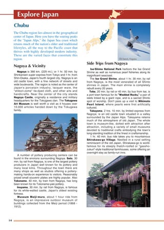 14
Explore Japan
Chubu
Nagoya & Vicinity
Nagoya is 366 km. (229 mi.), or 1 hr. 50 min. by
Shinkansen super express from Tokyo and 1 hr. from
Shin-Osaka. Japan's fourth largest city, Nagoya is an
old castle town, with a fine network of streets and
wide boulevards. The region is noted as the center of
Japan's porcelain industry, lacquer ware, the
"shibori-zome" tie-dyed cloth, and other arts and
handicrafts. Near the center of the city stands
Nagoya Castle, originally a residence and military
headquarters for the Tokugawa clan. The Tokugawa
Art Museum is well worth a visit as it houses over
10,000 articles handed down by the Tokugawa
family.
A number of pottery producing centers can be
found in the environs surrounding Nagoya. Seto, 30
min. by rail from Nagoya, is one of the largest pottery
producers in Japan well known for its pottery and
many local kilns. Throughout the town there are
many shops as well as studios offering a pottery-
making hands-on experience to visitors. Reasonably
priced small souvenir plates are highly popular. Also
Tokoname, 40 min. by train from Nagoya, has long
been known for its Tokoname-yaki pottery.
Inuyama, 30 min. by rail from Nagoya, is famous
for its white-walled castle, Japan's oldest existing
fortress.
Museum Meiji-mura, about 1 hour ride from
Nagoya, is an impressive outdoor museum of
buildings collected from the Meiji period (1868 -
1912).
Side Trips from Nagoya
Ise-Shima National Park harbors the Ise Grand
Shrine as well as numerous pearl fisheries along its
magnificent seacoast.
The Ise Grand Shrine, about 1 hr. 30 min. by rail
from Nagoya, is the most venerated of all Shinto
shrines in Japan. The main shrine is completely
rebuilt every 20 years.
Toba, 20 min. by rail or 40 min. by bus from Ise, is
a port town famous for its "Wedded Rocks," a pair of
islets linked by a giant rope, and is a sacred Shinto
spot of worship. Don't pass up a visit to Mikimoto
Pearl Island, where pearls were first artificially
cultured.
Takayama, 2 hrs. 10 min. by limited express from
Nagoya, is an old castle town situated in a valley
surrounded by the Japan Alps. Takayama retains
much of the atmosphere of old Japan. The whole
town is museum-like, dotted with attraction after
attraction, including a variety of small museums
devoted to traditional crafts embodying the town's
long-standing tradition of the finest in craftsmanship.
1 hr. 40 min. bus ride takes you to mountainous
Shirakawa-go Village. Nestled in a rural setting
reminiscent of the old Japan, Shirakawa-go is world-
famous for its steeply thatch-roofed or "gassho-
zukuri"-style traditional farmhouses, some offering an
overnight stay as family-run inns.
The Chubu region lies almost in the geographical
center of Japan. Here you have the soaring peaks
of the "Japan Alps," the Japan Sea coast which
retains much of the nation's older and traditional
lifestyles, all the way to the Pacific coast that
thrives with highly developed modern industry.
These are the varied faces that constitute this
region.
Old Houses in San-machi Suji, Takayama
Ski ResorSki Resort, Naganot, NaganoSki Resort, Nagano
Nagoya CastleNagoya CastleNagoya Castle
 