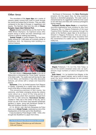 15
Other Areas
The mountains of the Japan Alps are a series of
volcanic peaks running from north to south through
the central and widest part of Honshu. They are often
compared to the Alps of Europe in ruggedness and
beauty. The Northern Alps form the core of Chubu-
Sangaku (Japan Alps) National Park.
Nagano became world-famous as the host for the
1998 Winter Olympics. Its highland areas offer
superb skiing in winter and their refreshingly cool
summer is ideal for walking and trekking.
Zenkoji Temple in central Nagano City has been
highly revered for 1,400 years as a primary center of
Buddhistic faith. Its imposing main building is a
national treasure.
The main donjon of Matsumoto Castle in the city of
Matsumoto is nicknamed the "Crow Castle" because
of its black walls. The castle was built during the Age
of Civil Wars, and therefore it has little decorative
features, yet shines with a simple and masculine
beauty.
Kanazawa, 3 hrs. by limited express from Nagoya
or Osaka, originated as a castle town that retains
much of the flavor of those early feudal times.
The prevailing practices of Noh drama, tea
ceremony, and flower arranging among the citizens
came about as a result of the long period of
unbroken peace which their ancestors enjoyed from
the 17th to 19th centuries. Kenrokuen Garden,
created in 1822, lies in the center of the city, and is
known as one of the three most beautiful landscape
gardens in Japan, along with Kairakuen Garden in
Mito and Korakuen Garden in Okayama.
A 1 hr. 30-min. train ride from Kanazawa via Fukui
takes you to Eiheiji Temple, celebrated as one of the
headquarters of the Soto sect of Zen Buddhism.
It was founded by Priest Dogen (1200 - 1253), who
brought Zen Buddhism to Japan from China.
Northeast of Kanazawa, the Noto Peninsula
projects into the Japan Sea. Its long coastline
features a diversified geography. The outer coast is
characterized by its ruggedness while the inner coast
is rich with bays and inlets with numerous photogenic
fishing villages.
Tateyama Kurobe Alpine Route is a magnificent,
mountain-sightseeing route winding its way from
Tateyama Sta. in Toyama Prefecture of the local
Toyama-Chiho Railway and passing through the
center of the Northern Japan Alps to its terminus in
Omachi in Nagano Prefecture. One can enjoy a
superb view of 3,000-m-high class mountains from
the convenience of a cable car, bus, ropeway and
trolley bus.
Niigata Prefecture, 1 hr. to 2 hrs. from Tokyo, is
one of the world's snowiest areas and, as such,
attracts large numbers of skiers throughout the
winter.
Sado Island, 1 hr. by hydrofoil from Niigata, is the
fifth largest of Japan's islands, and is home to many
small rice farms nestled between its twin parallel
mountain chains.
The World Heritage Site designated by UNESCO
• Historic Villages of Shirakawa-go and Gokayama
[Gifu and Toyama]
Japan Sea Coast
Zenkoji TZenkoji TempleempleZenkoji Temple
Tateyama Kurobe Alpine RouteTateyama Kurobe Alpine Route
 