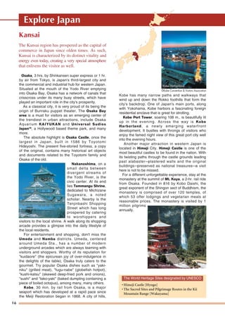 16
Explore Japan
Kansai
Osaka, 3 hrs. by Shinkansen super express or 1 hr.
by air from Tokyo, is Japan's third-largest city and
the commercial and industrial hub for western Japan.
Situated at the mouth of the Yodo River emptying
into Osaka Bay, Osaka has a network of canals that
crisscross under its many busy streets, which have
played an important role in the city's prosperity.
As a classical city, it is very proud of its being the
origin of Bunraku puppet theater. The Osaka Bay
area is a must for visitors as an emerging center of
the trendiest in urban attractions, include Osaka
Aquarium KAIYUKAN and Universal Sudios
JapanTM
, a Hollywood based theme park, and many
more.
The absolute highlight is Osaka Castle, once the
largest in Japan, built in 1586 by Toyotomi
Hideyoshi. The present five-storied fortress, a copy
of the original, contains many historical art objects
and documents related to the Toyotomi family and
Osaka of the old.
Nakanoshima, on a
small delta between
divergent streams of
the Yodo River, is the
civic center. At its end
lies Temmangu Shrine,
dedicated to Michizane
Sugawara, a noted
scholar. Nearby is the
Tenjinbashi Shopping
Street which has long
prospered by catering
to worshippers and
visitors to the local shrine. A walk along its shopping
arcade provides a glimpse into the daily lifestyle of
the local residents.
For entertainment and shopping, don't miss the
Umeda and Namba districts. Umeda, centered
around Umeda Sta., has a number of modern
underground arcades which are always teaming with
visitors and shoppers. Worthy of its reputation for
"kuidaore" (the epicurean joy of over-indulgence in
the delights of the table), Osaka truly caters to the
gourmet. Try popular Osaka dishes such as "yaki-
niku" (grilled meat), "fugu-nabe" (globefish hotpot),
"kushi-katsu" (skewed deep-fried pork and onions),
"sushi" and "tako-yaki" (baked dumpling containing a
piece of boiled octopus), among many, many others.
Kobe, 30 min. by rail from Osaka, is a major
seaport which has developed at a rapid pace since
the Meiji Restoration began in 1868. A city of hills,
Kobe has many narrow paths and walkways that
wind up and down the Rokko foothills that form the
city's backdrop. One of Japan's main ports, along
with Yokohama, Kobe harbors a fascinating foreign
residential enclave that is great for strolling.
Kobe Port Tower, soaring 108 m., is beautifully lit
up in the evening. Across the way is Kobe
Harborland, a newly emerging waterfront
development. It bustles with throngs of visitors who
enjoy the famed night view of this great port city well
into the evening hours.
Another major attraction in western Japan is
located in Himeji City. Himeji Castle is one of the
most beautiful castles to be found in the nation. With
its twisting paths through the castle grounds leading
past alabaster—plastered walls and the original
buildings—preserved as national treasures—a visit
here is not to be missed.
For a different unforgettable experience, stay at the
monastery at the summit of Mt. Koya, a 2-hr. rail ride
from Osaka. Founded in 816 by Kobo Daishi, the
great exponent of the Shingon sect of Buddhism, the
monastery is comprised of over 120 temples, of
which 53 offer lodgings and vegetarian meals at
reasonable prices. The monastery is visited by 1
million pilgrims
annually.
The Kansai region has prospered as the capital of
commerce in Japan since olden times. As such,
Kansai is characterized by its distinct vitality and
energy even today, creating a very special atmosphere
that enlivens the visitor as well.
Osaka Castle
Nachi Waterfall
Kobe HarborlandKobe HarborlandKobe Harborland
The World Heritage Sites designated by UNESCO
• Himeji Castle [Hyogo]
• The Sacred Sites and Pilgrimage Routes in the Kii
Mountain Range [Wakayama]
©Kobe Convention & Visitors Association
 