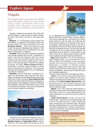 18
Explore Japan
Chugoku
Chugoku, situated at the western end of the main
island of Honshu, is split into the two areas of Sanyo,
the Inland Sea Coast, and San-in, the Japan Sea
Coast.
Okayama, 1 hr. by Shinkansen super express from
Shin-Osaka, is a gateway to the Chugoku region and
Shikoku Island. The main attraction here is the
Korakuen Garden. Filled with flowers all year
round, this garden masterpiece was created in 1700
by the ruling feudal lord of the Okayama clan who
spent 14 long years to complete it.
Kurashiki, where the past is beautifully preserved
and naturally blended with the new, is reached by a
15-min. train ride from Okayama. Stroll the narrow
streets of the old merchant's quarter with its tile-
roofed houses and willow-fringed canals to get a
flavor of this exquisite town. Kurashiki has several
museums. Of these, Ohara museum of Art is
remarkable. It contains a great collection of world-
famous paintings and sculptures. The Japanese
folkcrafts and Oriental antique fine art masterpieces
on exhibit are impressive.
Hiroshima, a former castle town, is reached in 1hr.
40min. by Shinkansen super express from Shin-
Osaka. The present city emerged from the ashes of the
World War II atomic bombing. Peace Memorial Park
contains the Peace Memorial Museum displaying a
large collection of photographs and objects relating to
the devastation. Here the Peace Flame burns in front
of the Memorial Cenotaph, never to be extinguished
until all nuclear weapons are abolished.
Twenty-five min. by train from Hiroshima and a 10-
min. boat ride from Miyajima-guchi, takes you to
Miyajima Island and Itsukushima Shrine, a must-
see for all. The entire island, with an area of 30 sq.
km., is designated by the government as a Special
Historic Site and a Special Place of Scenic Beauty.
The shrine buildings are connected by corridors
which stretch out over the water, so at high tide the
whole structure appears to be floating on the sea. A
red camphor wood torii gate rising out of the sea is
the landmark of the shrine. Many colorful festivals are
held here throughout the year, but the most dramatic
is Kangen-sai in July or August. On this occasion, the
Itsukushima deity is taken on a boat journey to visit
other shrines on the mainland side and back. Sacred
music is played on ancient Japanese instruments.
Hagi (Higashi-Hagi Sta.), 1 hr. 10 min. by bus from
Shin-Yamaguchi Sta., is an old castle town rich in
history. Hagi is the birthplace of many prominent
samurai who led events resulting in the Meiji
Restoration. A number of old-time samurai
residences, temples and shrines can be found here
and there around the town, which exudes a calm, and
tasteful atmosphere. Just touring the peaceful lanes
is an enjoyable experience.
The town is also well known for its Hagi-yaki pottery.
Tottori, 4 hrs. 20 min. by limited express from
Osaka, is the seat of Tottori Prefecture. The city is
noted for the sand dunes located 5 km. to the north in
a portion of the San-in Kaigan National Park. Visit
the dunes early in the morning to discover the
beautiful patterns on their surfaces created by winds
and rain during the night.
Matsue, 2 hrs. from Tottori by limited express, is
situated at the point where the Nakaumi Lagoon joins
Lake Shinji. The city is a major distribution hub and
tourist destination, as well as the seat of Shimane
Prefecture.
Izumo Taisha Shrine, 10 min. by train from
Izumoshi Sta., is famed for its architectural style and
is one of the oldest shrines in Japan. Backed by
history stretching a few thousand years, the grand
sanctuary building stands in its own solemn splendor.
The deity enshrined here is famous nationwide in
support of marital bliss, thus attracting large numbers
of young woman worshippers.
The Chugoku region is punctuated with small but
serene and exquisite villages and towns. Seaside
fishing villages and hamlets nestle in the
mountains. This is the place to visit in quest of
nostalgic scenery and the flavor of the best of old
Japan.
Korakuen Garden
Itsukushima Shrine
The World Heritage Sites designated by UNESCO
•Hiroshima Peace Memorial (Genbaku Dome)
[Hiroshima]
•Itsukushima Shinto Shrine [Hiroshima]
•Iwami Ginzan Silver Mine and its Cultural Landscape
[Shimane]
 