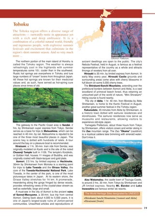 19
Tohoku
The northern portion of the main island of Honshu is
called the Tohoku region. The weather is always
refreshingly cool in the highlands with summer
temperatures some 10℃ cooler than in the southwest.
Rustic hot springs are everywhere in Tohoku and lure
large numbers of "onsen" lovers from throughout Japan.
All these hot springs are known for their medicinal
values and, as such, have served as hot-spring cure
places since times of old.
The gateway to the Pacific Coast area is Sendai, 2
hrs. by Shinkansen super express from Tokyo. Sendai
serves as a base for trips to Matsushima, which can be
reached in 40 min. by rail. Matsushima is reputed to be
one of the three most beautiful places in Japan. The
scenic bay is dotted with hundreds of islets. A tour
around the bay on a pleasure boat is recommended.
Hiraizumi, a 1 hr. 30-min. train ride from Sendai, was
originally modeled on Kyoto and is the site of the noted
Chusonji Temple built in 1109. The temple's Konjikido,
or Golden Hall, houses 11 images of Buddha, and was
originally coated with black-lacquer and gold plate.
Aomori, 2.5 hrs. by limited express or Hachinohe,
30min by Shinkansen from Morioka is a starting point
for trips to Lake Towada and the Oirase Valley, the
core of the Towada-Hachimantai National Park. Lake
Towada, in the center of the park, is one of the most
picturesque lakes in Japan. At its eastern shore, the
Oirase Valley stretches for 14 km. A promenade,
meandering along the gorge fringed by dense woods,
provides refreshing views of the crystal-clear stream as
well as waterfalls, large and small.
A must-see in the city of Aomori is the ancient ruins
of Sannai-Maruyama, a 30-min. bus trip from central
Aomori. Dating back about 4,000 to 5,500 years, it is
one of Japan's largest-scale ruins of Jomon-period
communities. Unearthed articles and reproductions of
ancient dwellings are open to the public. The city's
Nebuta Festival, held in August, is famous as a festival
representative of the country as a whole and attracts
throngs of revelers from all over.
Hirosaki is 30 min. by limited express from Aomori. In
early May every year, Hirosaki Castle grounds and
surrounding areas come alive with cherry blossoms in
full bloom on some 5,000 cherry trees.
The Shirakami-Sanchi Mountains, extending over the
prefectural borders between Aomori and Akita, is a vast
woodland of primeval beech forest, thus retaining an
untouched part of the world of nature. "Mini Shirakami"
hiking course is found nearby.
The city of Akita, 1 hr. 40 min. from Morioka by Akita
Shinkansen, is home to the Kanto Festival in August,
another great summer festival in the Tohoku region.
Kakunodate, 45 minutes from Akita by Shinkansen, is
a historic town dotted with samurai residences and
storehouses. The samurai residences now serve as
museums and restaurants, allowing visitors to
experience old-style Japan.
Yamagata Prefecture, about three hours from Tokyo
by Shinkansen, offers visitors onsen and winter skiing in
the Zao mountain range. The Zao "Okama" (cauldron)
is a mystical caldera lake brimming with emerald water.
Don't miss it.
Aizu Wakamatsu, the castle town of Tsuruga Castle,
is around 2 hrs. 30 min. from Tokyo by Shinkansen and
JR limited express. Nearby Mt. Bandai and Lake
Inawashiro are famous winter ski resorts.
The World Heritage Sites designated by UNESCO
•Shirakami-Sanchi Mountains [Aomori and Akita]
•Hiraizumi [Iwate]
Hirosaki Castle
©Aomori Prefecture
The Tohoku region offers a diverse range of
attractions — outwardly rustic in appearance yet
with a rich and deep ambiance. It is a
combination of a colorful natural world, friendly
and ingenuous people, with explosive summer
festivals and excitement that culminate in the
region's short summer season. And so very much
more ...
"Okama" of Mt. Zao"Okama" of Mt. Zao"Okama" of Mt. Zao
Oirase Gorge
 