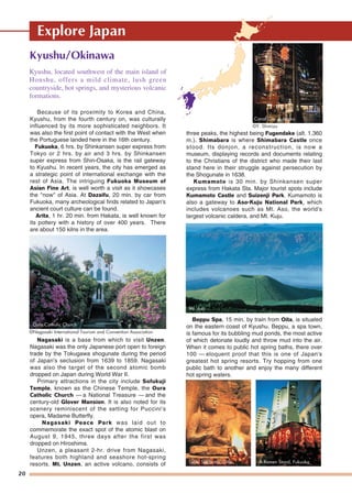 Explore Japan
20
Kyushu/Okinawa
Because of its proximity to Korea and China,
Kyushu, from the fourth century on, was culturally
influenced by its more sophisticated neighbors. It
was also the first point of contact with the West when
the Portuguese landed here in the 16th century.
Fukuoka, 6 hrs. by Shinkansen super express from
Tokyo or 2 hrs. by air and 3 hrs. by Shinkansen
super express from Shin-Osaka, is the rail gateway
to Kyushu. In recent years, the city has emerged as
a strategic point of international exchange with the
rest of Asia. The intriguing Fukuoka Museum of
Asian Fine Art, is well worth a visit as it showcases
the "now" of Asia. At Dazaifu, 20 min. by car from
Fukuoka, many archeological finds related to Japan's
ancient court culture can be found.
Arita, 1 hr. 20 min. from Hakata, is well known for
its pottery with a history of over 400 years. There
are about 150 kilns in the area.
Nagasaki is a base from which to visit Unzen.
Nagasaki was the only Japanese port open to foreign
trade by the Tokugawa shogunate during the period
of Japan's seclusion from 1639 to 1859. Nagasaki
was also the target of the second atomic bomb
dropped on Japan during World War II.
Primary attractions in the city include Sofukuji
Temple, known as the Chinese Temple, the Oura
Catholic Church — a National Treasure — and the
century-old Glover Mansion. It is also noted for its
scenery reminiscent of the setting for Puccini's
opera, Madame Butterfly.
Nagasaki Peace Park was laid out to
commemorate the exact spot of the atomic blast on
August 9, 1945, three days after the first was
dropped on Hiroshima.
Unzen, a pleasant 2-hr. drive from Nagasaki,
features both highland and seashore hot-spring
resorts. Mt. Unzen, an active volcano, consists of
three peaks, the highest being Fugendake (alt. 1,360
m.). Shimabara is where Shimabara Castle once
stood. Its donjon, a reconstruction, is now a
museum, displaying records and documents relating
to the Christians of the district who made their last
stand here in their struggle against persecution by
the Shogunate in 1638.
Kumamoto is 30 min. by Shinkansen super
express from Hakata Sta. Major tourist spots include
Kumamoto Castle and Suizenji Park. Kumamoto is
also a gateway to Aso-Kuju National Park, which
includes volcanoes such as Mt. Aso, the world's
largest volcanic caldera, and Mt. Kuju.
Beppu Spa, 15 min. by train from Oita, is situated
on the eastern coast of Kyushu. Beppu, a spa town,
is famous for its bubbling mud ponds, the most active
of which detonate loudly and throw mud into the air.
When it comes to public hot spring baths, there over
100 — eloquent proof that this is one of Japan's
greatest hot spring resorts. Try hopping from one
public bath to another and enjoy the many different
hot spring waters.
Kyushu, located southwest of the main island of
Honshu, offers a mild climate, lush green
countryside, hot springs, and mysterious volcanic
formations.
Oura Catholic Church
©Nagasaki International Tourism and Convention Association
Mt. Aso
Canal City, Fukuoka
©Y. Shimizu
Usuki Sekibutsu, Oita A Ramen Stand, Fukuoka
 
