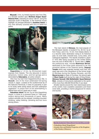 21
Miyazaki, 3 hrs. by limited express train from Oita,
is a favorite vacation spot. Nichinan Kaigan Quasi-
National Park, extending for about 100 km. along the
seacoast south of Miyazaki, is the foremost tourist
highlight. Its principal attraction is Aoshima Island, a
tiny islet densely covered with biro or betel-nut
palms.
Kagoshima is 1.5 hrs. by Shinkansen super
express from Hakata. The city abounds in scenic
attractions, historic sites, and hot springs and is
dominated by Sakurajima, an active volcano.
One hour by train from Kagoshima-Chuo Sta. is
Ibusuki, one of the most celebrated hot-spring
resorts in Japan. Located at the southernmost tip of
the Satsuma Peninsula, it owes its popularity in part
to its lovely white sandy beach and lush subtropical
vegetation. A unique form of hot sand-bathing is
offered here and is a great way to relax.
Yakushima Island, 40 min. by air from Kagoshima
Airport, is home to a primeval forest of "Yaku-sugi"
cedars dating back thousands of years. Many
outdoor activities can be enjoyed, including mountain
climbing, valley trekking, canoeing and eco tours
among others.
The main island of Okinawa, the most popular of
the Okinawan islands, is located 2 hrs. 30 min. by air
from Tokyo, and 2 hrs. 15 min. from Osaka (Itami). It
is a favorite visitor destination owing to its historical
past, its coral reefs, emerald seas, sunny skies, and
subtropical vegetation. The islands reverted to Japan
in 1972 after being occupied by the United States
from the end of World War II. Tourist sites in Naha,
the prefectural seat, include Naminoue Shrine,
dedicated to the three gods believed to be the
ancestral deities of the Imperial family; Sogenji
Temple which was originally erected more than 450
years ago and is the mausoleum of the former kings
of Okinawa during the Ryukyu Dynasty; and the
Shurei-no-mon or Gate of Courtesy, the second gate
of Shuri Castle built during the reign of King Shosei.
Okinawa Senseki (Old Battlefields) Quasi-National
Park, consists of monuments dedicated to the spirits
of the more than 200,000 World War II war dead.
Smaller islands around the main island boast some
of the world's most crystalline seawaters and finest
coral reefs, providing a marine playground for divers
and tourists.
The World Heritage Sites designated by UNESCO
•Yakushima Island [Kagoshima]
•Gusuku Sites and Related Properties of the Kingdom
of the Ryukyu [Okinawa]Hot Sand-bathing, Ibusuki
Haniwa Park, Miyazaki
Market, OkinawaMarket, OkinawaMarket, OkinawaLocal Dishes of KumamotoLocal Dishes of KumamotoLocal Dishes of Kumamoto
Takachiho Gorge, Miyazaki
Beautiful Sea, OkinawaBeautiful Sea, OkinawaBeautiful Sea, Okinawa
 