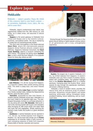 22
Explore Japan
Hokkaido
Hokkaido, Japan's northernmost main island, was
aggressively settled from the 18th century on, and
today, as in olden times, still abounds in natural
splendor.
Sapporo is the aerial gateway to Hokkaido from
Tokyo and Osaka and is the island's cultural,
economic, and political center. The city is marked by
its neatly laid out checkerboard-like streets.
The city's main thoroughfare is the flower-adorned
Odori Park, where the internationally popular
Sapporo Snow Festival attracts viewers every
February. Sapporo's historical monument, the Clock
Tower Building, adjoins a museum exhibiting the
city's history. The popular hot spring resort Jozankei
Spa, is only a short trip from Sapporo. It is a popular
haven for many day visitors as well.
Lake Shikotsu, 1 hr. 20 min. by bus from Sapporo,
is a beautiful caldera lake tucked among soaring
cliffs. The water is deep blue, and never freezes
over.
The circular caldera Lake Toya is another highlight.
Four thickly wooded islets, dubbed the Nakanoshima
Islands, grace the lake's center.
Hakodate, accessible by train from Aomori, is
another popular Hokkaido tourist spot. Hakodate is a
port town noted for its splendid night view. The star-
shaped Goryokaku fortress is a principal attraction in
the city along with scenic Mt. Hakodate. Well worth a
visit is the morning market with buyers and onlookers
alike thronging its 360 small shops and stalls filled
with fresh fish and vegetables. Simply watching the
market's lively hustle and bustle is a great attraction
in itself.
Asahikawa in central Hokkaido can be reached in
1 hr. 30 min. by limited express from Sapporo.
Another 1 hr. trip by local train brings you to Furano
celebrated for its lavender fields in early summer. A
vast undulating expanse of fields form exquisite
flowery belts of narcissi, lavender and cosmos.
Driving through the flowering fields of Furano in this
grand natural setting is highly popular among visitors
of all generations and a truly unforgettable
experience.
Kushiro, the largest city in eastern Hokkaido, is 4
hrs. by limited express from Sapporo. In eastern
Hokkaido area you find a world of pristine nature,
dotted with crystalline lakes. The greatest highlight
here is the Kushiro Marshland which is a wildlife
sanctuary. Canoeing down the Kushiro River, which
weaves its way through this spectacular marshland,
will remain a lifelong memory.
Hokkaido, a land of verdant nature, provides the
nature lover with an extensive array of outdoor
activities. Attractions include dolphin and whale
watching, white-water rafting, horseback riding,
woodland trekking, hot-air ballooning, and so much,
much more.
Hokkaido — nature's paradise. Enjoy the whole
of this extensive land to your heart's content —
its mountains, highlands, rivers, lakes, the sea,
and its azure skies.
Clock Tower Building
Furano
ForFormer Hokkaido Govermer Hokkaido Government Ofnment Office Building in Sapporofice Building in SapporoFormer Hokkaido Government Office Building in Sapporo
SkiingSkiingSkiing RaftingRaftingRafting
The World Heritage Site designated by UNESCO
•Shiretoko [Hokkaido]
 