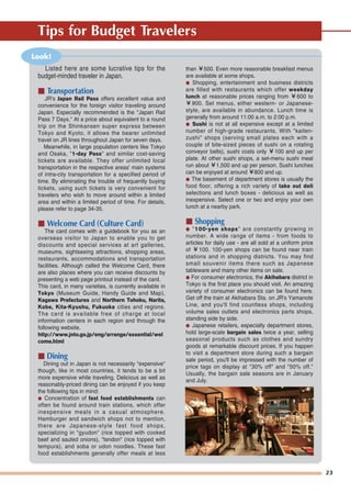23
Tips for Budget Travelers
than ￥500. Even more reasonable breakfast menus
are available at some shops.
● Shopping, entertainment and business districts
are filled with restaurants which offer weekday
lunch at reasonable prices ranging from ￥600 to
￥900. Set menus, either western- or Japanese-
style, are available in abundance. Lunch time is
generally from around 11:00 a.m. to 2:00 p.m.
● Sushi is not at all expensive except at a limited
number of high-grade restaurants. With "kaiten-
zushi" shops (serving small plates each with a
couple of bite-sized pieces of sushi on a rotating
conveyor belts), sushi costs only ￥100 and up per
plate. At other sushi shops, a set-menu sushi meal
run about ￥1,500 and up per person. Sushi lunches
can be enjoyed at around ￥800 and up.
● The basement of department stores is usually the
food floor, offering a rich variety of take out deli
selections and lunch boxes - delicious as well as
inexpensive. Select one or two and enjoy your own
lunch at a nearby park.
■ Shopping
● "100-yen shops" are constantly growing in
number. A wide range of items - from foods to
articles for daily use - are all sold at a uniform price
of ￥100. 100-yen shops can be found near train
stations and in shopping districts. You may find
small souvenir items there such as Japanese
tableware and many other items on sale.
● For consumer electronics, the Akihabara district in
Tokyo is the first place you should visit. An amazing
variety of consumer electronics can be found here.
Get off the train at Akihabara Sta. on JR's Yamanote
Line, and you'll find countless shops, including
volume sales outlets and electronics parts shops,
standing side by side.
● Japanese retailers, especially department stores,
hold large-scale bargain sales twice a year, selling
seasonal products such as clothes and sundry
goods at remarkable discount prices. If you happen
to visit a department store during such a bargain
sale period, you'll be impressed with the number of
price tags on display at "30% off" and "50% off."
Usually, the bargain sale seasons are in January
and July.
Look!
Listed here are some lucrative tips for the
budget-minded traveler in Japan.
■ Transportation
JR's Japan Rail Pass offers excellent value and
convenience for the foreign visitor traveling around
Japan. Especially recommended is the "Japan Rail
Pass 7 Days." At a price about equivalent to a round
trip on the Shinkansen super express between
Tokyo and Kyoto, it allows the bearer unlimited
travel on JR lines throughout Japan for seven days.
Meanwhile, in large population centers like Tokyo
and Osaka, "1-day Pass" and similar cost-saving
tickets are available. They offer unlimited local
transportation in the respective areas' main systems
of intra-city transportation for a specified period of
time. By eliminating the trouble of frequently buying
tickets, using such tickets is very convenient for
travelers who wish to move around within a limited
area and within a limited period of time. For details,
please refer to page 34-35.
■ Welcome Card (Culture Card)
The card comes with a guidebook for you as an
overseas visitor to Japan to enable you to get
discounts and special services at art galleries,
museums, sightseeing attractions, shopping areas,
restaurants, accommodations and transportation
facilities. Although called the Welcome Card, there
are also places where you can receive discounts by
presenting a web page printout instead of the card.
This card, in many varieties, is currently available in
Tokyo (Museum Guide, Handy Guide and Map),
Kagawa Prefectures and Northern Tohoku, Narita,
Kobe, Kita-Kyushu, Fukuoka cities and regions.
The card is available free of charge at local
information centers in each region and through the
following website.
http://www.jnto.go.jp/eng/arrange/essential/wel
come.html
■ Dining
Dining out in Japan is not necessarily "expensive"
though, like in most countries, it tends to be a bit
more expensive while traveling. Delicious as well as
reasonably-priced dining can be enjoyed if you keep
the following tips in mind:
● Concentration of fast food establishments can
often be found around train stations, which offer
inexpensive meals in a casual atmosphere.
Hamburger and sandwich shops not to mention,
there are Japanese-style fast food shops,
specializing in "gyudon" (rice topped with cooked
beef and sauted onions), "tendon" (rice topped with
tempura), and soba or udon noodles. These fast
food establishments generally offer meals at less
 
