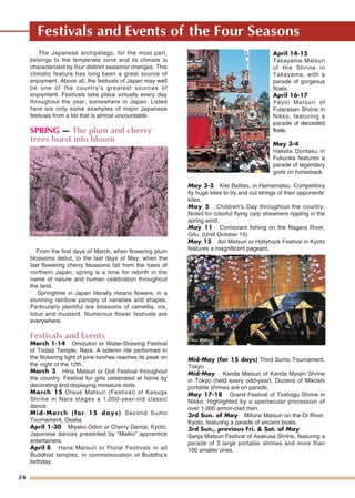 24
Festivals and Events of the Four Seasons
The Japanese archipelago, for the most part,
belongs to the temperate zone and its climate is
characterized by four distinct seasonal changes. This
climatic feature has long been a great source of
enjoyment. Above all, the festivals of Japan may well
be one of the country's greatest sources of
enjoyment. Festivals take place virtually every day
throughout the year, somewhere in Japan. Listed
here are only some examples of major Japanese
festivals from a list that is almost uncountable.
SPRING — The plum and cherry
trees burst into bloom
From the first days of March, when flowering plum
blossoms debut, to the last days of May, when the
last flowering cherry blossoms fall from the trees of
northern Japan, spring is a time for rebirth in the
name of nature and human celebration throughout
the land.
Springtime in Japan literally means flowers, in a
stunning rainbow panoply of varieties and shapes.
Particularly plentiful are blossoms of camellia, iris,
lotus and mustard. Numerous flower festivals are
everywhere.
Festivals and Events
March 1-14 Omizutori or Water-Drawing Festival
of Todaiji Temple, Nara. A solemn rite performed in
the flickering light of pine torches reaches its peak on
the night of the 12th.
March 3 Hina Matsuri or Doll Festival throughout
the country. Festival for girls celebrated at home by
decorating and displaying miniature dolls.
March 15 Otaue Matsuri (Festival) of Kasuga
Shrine in Nara stages a 1,000-year-old classic
dance.
Mid-March (for 15 days) Second Sumo
Tournament, Osaka.
April 1-30 Miyako Odori or Cherry Dance, Kyoto.
Japanese dances presented by "Maiko" apprentice
entertainers.
April 8 Hana Matsuri or Floral Festivals in all
Buddhist temples, in commemoration of Buddha's
birthday.
April 14-15
Takayama Matsuri
of Hie Shrine in
Takayama, with a
parade of gorgeous
floats.
April 16-17
Yayoi Matsuri of
Futarasan Shrine in
Nikko, featuring a
parade of decorated
floats.
May 3-4
Hakata Dontaku in
Fukuoka features a
parade of legendary
gods on horseback.
May 3-5 Kite Battles, in Hamamatsu. Competitors
fly huge kites to try and cut strings of their opponents'
kites.
May 5 Children's Day throughout the country.
Noted for colorful flying carp streamers rippling in the
spring wind.
May 11 Cormorant fishing on the Nagara River,
Gifu. (Until October 15)
May 15 Aoi Matsuri or Hollyhock Festival in Kyoto
features a magnificent pageant.
Mid-May (for 15 days) Third Sumo Tournament,
Tokyo
Mid-May Kanda Matsuri of Kanda Myojin Shrine
in Tokyo (held every odd-year). Dozens of Mikoshi
portable shrines are on parade.
May 17-18 Grand Festival of Toshogu Shrine in
Nikko. Highlighted by a spectacular procession of
over 1,000 armor-clad men.
3rd Sun. of May Mifune Matsuri on the Oi River,
Kyoto, featuring a parade of ancient boats.
3rd Sun., previous Fri. & Sat. of May
Sanja Matsuri Festival of Asakusa Shrine, featuring a
parade of 3 large portable shrines and more than
100 smaller ones.
Cherry Blossoms
TTakayama Matsuriakayama MatsuriTakayama Matsuri
Aoi MatsuriAoi MatsuriAoi Matsuri
 