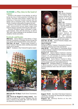 25
SUMMER — Play time in the land of
nature
Summer is the season of rice planting, as well as
being the time of total greenery throughout the
country. The green cherry leaves, maples, oaks and
chestnuts in mountain forests contrast with the
deeper tints of evergreen pines, while the delicate
shoots of bamboo sway gently throughout the land.
Summer is the season of fireworks. Almost every
night, communities around Japan stage lively
firework displays colorfully enlivening the night skies.
Summer throughout Japan culminates in large-
scale festivals, many with folk dancing, as well as
"Bon odori" dance meetings for the recreation of local
residents, friends and visitors.
Festivals and Events
Mid-June Sanno Matsuri of Hie Shrine in Tokyo
features a procession of portable shrines through the
busy streets of the Akasaka District, every other year.
2nd Sat. of June Chagu-chagu Umakko or
Horse Festival in Morioka where colorfully decorated
horses are on parade.
July 7 Tanabata or Star Festival throughout Japan.
Mid-July (for 15 days) Fourth Sumo Tournament,
Nagoya.
July 13-15 (or August in many areas) Bon
Festival throughout the country. Religious rites are
held in memory of the dead. Bon odori folk dances
are offered to comfort their souls.
July 14
Nachi Shrine Himatsuri
or Fire Festival, Nachi-
Katsuura features the
bearing of 12 giant
torches by white-robed
priests.
July 1-15
Hakata Gion Yamakasa
in Fukuoka peaks on
the 15th with a parade
of giant floats.
July 1-31
Gion Matsuri, the
largest festival in
Kyoto, dates back to
the 9th century.
Gorgeously bedecked
traditional floats parade through the main streets.
Last Sat. of July Grand Fireworks Display over
the Sumida River in Tokyo.
July or August
Kangensai Music Festival of Itsukushima Shrine in
Hiroshima, featuring court music and dances.
July 24-25 Tenjin Matsuri of Temmangu Shrine
in Osaka features a parade of boats bearing portable
shrines on the Okawa River.
August 1-7 Nebuta Matsuri Festival in Aomori
(August 2-7), and Neputa Matsuri Festival in Hirosaki
(August 1-7), with parades of enormous lighted
papier-mache dummies set on floats.
August 3-6 Kanto Matsuri Festival in Akita,
featuring a parade of young men balancing long
bamboo poles hung with many lighted lanterns.
August 5-7 Hanagasa Matsuri in Yamagata, with
a dance parade of some 10,000 townspeople
wearing traditional straw hats with colorful artificial
flowers.
August 12-15 Awa Odori Folk Dance Festival in
Tokushima. The entire city resounds with singing and
dancing day and night.
August 16 Daimonji Bonfire on the hills
overlooking Kyoto.
©Yamagata Prefecture
Kanto Matsuri, Akita
©Yasufumi Nishi
Hanagasa MatsuriHanagasa MatsuriHanagasa Matsuri
Yume-Minato Festival, HiroshimaYume-Minato Festival, Hiroshima
 