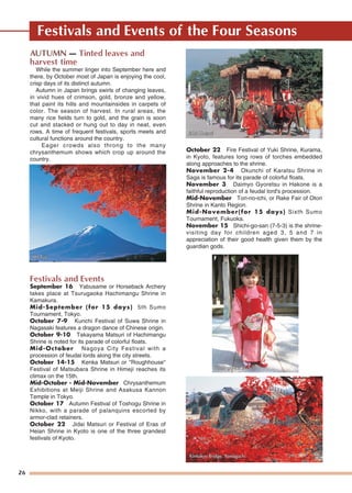 26
Festivals and Events of the Four Seasons
AUTUMN — Tinted leaves and
harvest time
While the summer linger into September here and
there, by October most of Japan is enjoying the cool,
crisp days of its distinct autumn.
Autumn in Japan brings swirls of changing leaves,
in vivid hues of crimson, gold, bronze and yellow,
that paint its hills and mountainsides in carpets of
color. The season of harvest. In rural areas, the
many rice fields turn to gold, and the grain is soon
cut and stacked or hung out to day in neat, even
rows. A time of frequent festivals, sports meets and
cultural functions around the country.
Eager crowds also throng to the many
chrysanthemum shows which crop up around the
country.
Festivals and Events
September 16 Yabusame or Horseback Archery
takes place at Tsurugaoka Hachimangu Shrine in
Kamakura.
Mid-September (for 15 days) 5th Sumo
Tournament, Tokyo.
October 7-9 Kunchi Festival of Suwa Shrine in
Nagasaki features a dragon dance of Chinese origin.
October 9-10 Takayama Matsuri of Hachimangu
Shrine is noted for its parade of colorful floats.
Mid-October Nagoya City Festival with a
procession of feudal lords along the city streets.
October 14-15 Kenka Matsuri or "Roughhouse"
Festival of Matsubara Shrine in Himeji reaches its
climax on the 15th.
Mid-October - Mid-November Chrysanthemum
Exhibitions at Meiji Shrine and Asakusa Kannon
Temple in Tokyo.
October 17 Autumn Festival of Toshogu Shrine in
Nikko, with a parade of palanquins escorted by
armor-clad retainers.
October 22 Jidai Matsuri or Festival of Eras of
Heian Shrine in Kyoto is one of the three grandest
festivals of Kyoto.
October 22 Fire Festival of Yuki Shrine, Kurama,
in Kyoto, features long rows of torches embedded
along approaches to the shrine.
November 2-4 Okunchi of Karatsu Shrine in
Saga is famous for its parade of colorful floats.
November 3 Daimyo Gyoretsu in Hakone is a
faithful reproduction of a feudal lord's procession.
Mid-November Tori-no-ichi, or Rake Fair of Otori
Shrine in Kanto Region.
Mid-November(for 15 days) Sixth Sumo
Tournament, Fukuoka.
November 15 Shichi-go-san (7-5-3) is the shrine-
visiting day for children aged 3, 5 and 7 in
appreciation of their good health given them by the
guardian gods.
Mt. FujiMt. FujiMt. Fuji
Jidai MatsuriJidai MatsuriJidai Matsuri
Shichi-go-san (7-5-3)Shichi-go-san (7-5-3)Shichi-go-san (7-5-3)
Kintaikyo Bridge, YKintaikyo Bridge, YamaguchiamaguchiKintaikyo Bridge, Yamaguchi
 