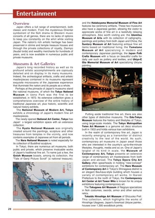 28
Entertainment
Overview
Japan offers a full range of entertainment, both
classic and modern. From the mysterious Oriental
symbolism of the Noh drama to Western music
concerts of all genres, there are no lacks of options
to keep you constantly on the whirl while visiting
Japan. The nation's rich artistic heritage has been
preserved in shrine and temple treasure houses and
through the private collections of royalty, Daimyo
(feudal lords) and wealthy merchants for hundreds of
years, and is now available in numerous public and
private museums.
Museums & Art Galleries
Japan's long recorded history as well as its
profound artistic accomplishments are copiously
detailed and on display in its many museums.
Indeed, the archeological artifacts, crafts and artistic
masterpieces contained in its museums represent
exquisite microcosms of the Japanese experience
that illuminate the nation and its people as a whole.
Perhaps at the pinnacle of Japan's museums stand
the national museums, of which the Tokyo National
Museum in Ueno Park was the first to be
established, in 1872. Its extensive collection gives a
comprehensive overview of the entire history of
traditional Japanese art, plus historic, scientific and
natural history exhibits.
The National Museum of Modern Art, Tokyo
exhibits a chronology of Japan's modern fine art
masterpieces.
The newly opened National Art Center, Tokyo has
Japan’ s largest exhibition space with an extensive
collection.
The Kyoto National Museum was originally
created around the paintings, sculpture and other
treasures from temples in the vicinity, and now
contains examples of Japanese art from all periods.
The Nara National Museum is noted especially for
its collection of Buddhist sculpture.
In Tokyo, there are numerous art museums, both
public and private, which preserve invaluable works
of Japan's traditional fine art. To name just a few, the
Gotoh Museum boasts, among its collection, the
"Tale of Genji Picture Scroll" (a national treasure);
and the Hatakeyama Memorial Museum of Fine Art
features tea ceremony artifacts. These two museums
also have a Japanese garden, allowing the visitor to
appreciate works of fine art in a tastefully relaxing
atmosphere. Also worth visiting are: the Idemitsu
Museum of Arts with its collection of calligraphy,
paintings and pottery from both Japan and China; the
Suntory Museum of Art featuring antique fine art
items based on traditional living; the Yamatane
Museum of Art specializing in modern and
contemporary Japanese paintings; the Japan Folk
Crafts Museum with a focus on beautiful crafts for
daily use such as pottery and textiles; and Ukiyo-E
Ota Memorial Museum of Art specializing Ukiyoe
painting.
Putting aside traditional fine art, there are also
other types of distinctive museums. The Edo-Tokyo
Museum features the history and lifestyles of Tokyo,
using large-scale models. The Tokyo Metropolitan
Teien Art Museum is a genuine art deco structure
built in 1933 and holds various loan exhibitions.
In the realm of contemporary fine art, Japan is
recently emerging as a transmitter of distinct
creativity to the rest of the world. As such,
contemporary art museums in Japan await those
who are interested in the country's up-to-the-minute
lifestyles, thoughts, media and so on. One of Japan's
largest of its kind in scale, the Museum of
Contemporary Art, Tokyo presents an extensive
range of contemporary art masterpieces from both
Japan and abroad. The Tokyo Opera City Art
Gallery often spearheads in holding "new-concept"
exhibitions for contemporary art. The Hara Museum
of Contemporary Art in Tokyo's Shinagawa district is
an elegant Bauhaus-style building which houses a
variety of contemporary art works. In Ibaraki
Prefecture to the north of Tokyo, the Contemporary
Art Center at Art Tower Mito is known for its unique
exhibitions featuring contemporary art.
The Tokugawa Art Museum of Nagoya specializes
in Noh costumes, swords, armor and other samurai
relics.
Tokaido Hiroshige Art Museum of Shizuoka Pref.
This collection, which highlights the works of
Hiroshige Utagawa, Japan's foremost Ukiyoe painter,
houses over 1,300 woodblock prints.
Ukiyoe, Tokaido Hiroshige Art Museum
Edo-Tokyo Museum
 