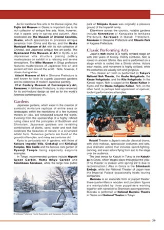 29
As for traditional fine arts in the Kansai region, the
Fujita Art Museum in Osaka is important due to its
rich collection of antique fine arts. Note, however,
that it opens only in spring and autumn. Also
celebrated are The Museum of Oriental Ceramics,
Osaka, which specializes in priceless antique
ceramics from China and Korea, and the Osaka
Municipal Museum of Art with its rich collection of
Chinese, and Japanese antique fine art works. The
Oyamazaki Villa Museum of Art in Kyoto is an
impressive villa structure placing pottery
masterpieces on exhibit in a relaxing and serene
atmosphere. The Miho Museum in Shiga prefecture
features masterpieces of Japanese fine art and
ancient art from around the world. Note, however, it
closes during winter.
Adachi Museum of Art in Shimane Prefecture is
well known for both its superb Japanese gardens
and its collections of modern Japanese painting.
21st Century Museum of Contemporary Art,
Kanazawa, in Ishikawa Prefecture, is also renowned
for its architectural design as well as for the world’s
foremost contemporary art.
Gardens
Japanese gardens, which excel in the creation of
symbolic miniature replicas of entire seas or
landscapes within the restrictions of a few hundred
meters or less, are renowned around the world.
Evolving from the sponsorship of a highly refined
ruling class and the principles of Buddhism and
Shintoism, Japanese gardens are ravishing
combinations of plants, sand, water and rock that
celebrate the beauties of nature in a structured
artistic form. Numerous gardens are found on the
grounds of temples, and many are centuries old.
Kyoto is particularly rich in gardens, with those of
Katsura Imperial Villa, Ginkakuji and Kinkakuji
Temples, Nijo Castle and the famous rock garden of
Ryoanji Temple being especially exquisite
examples.
In Tokyo, recommended gardens include Higashi
Gyoen Garden, Hama Rikyu Garden and
Koishikawa Korakuen, while the large now public
park of Shinjuku Gyoen was originally a pleasure
ground of the Imperial family.
Elsewhere across the country, notable gardens
include Kenrokuen of Kanazawa in Ishikawa
Prefecture, Kairakuen in Ibaraki Prefecture,
Korakuen in Okayama Prefecture and Ritsurin Park
in Kagawa Prefecture.
Classic Performing Arts
Japan's Noh drama is a highly stylized stage art
with 700 years of history. Richly symbolic, Noh is
rooted in ancient Shinto rites and is performed on a
stage which is roofed like a Shinto shrine. Actors
wear masks, and movement is highly stylized, while
the costumes are usually rich and gorgeous.
This classic art form is performed in Tokyo's
National Noh Theater, the Hosho Nohgakudo, the
Kanze Nohgakudo, and the Kita Nohgakudo. In the
Kansai region, Noh is staged at the Kanze Kaikan in
Kyoto and the Osaka Nohgaku Kaikan. Noh, on the
other hand, is perhaps best appreciated at open-air,
torch-lit performances at temples.
Kabuki Theater is Japan's secular classical drama,
with vivid makeup, spectacular costumes and sets,
plus dramatic action that includes sword-fighting,
dancing, and even actors flying from and to the stage
over the audience.
The best venue for Kabuki in Tokyo is the Kabuki-
za in Ginza, which stages plays throughout the year.
(The theater is closed until spring 2013 due to
reconstruction.) Also in Ginza is the Shimbashi
Embujo, while the National Theater of Japan near
the Imperial Palace occasionally hosts touring
companies.
Bunraku is an elaborate form of puppet theater:
three-quarter-lifesize wooden and porcelain figures
are manipulated by three puppeteers working
together with narration to Shamisen accompaniment.
Bunraku is performed at National Bunraku Theatre
in Osaka and National Theatre in Tokyo.
NohNohNoh
Kenrokuen, KanazawaKenrokuen, KanazawaKenrokuen, Kanazawa
© Ishikawa Prefecture Tourist Association and Kanazawa Convention Bureau
 