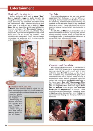 Entertainment
30
Modern Performing Arts
Modern performing arts, such as opera, "Buto"
dance, musicals, plays and ballet can also be
enjoyed in various cities across the country. In
Tokyo, especially, top artists from around the world
are constantly on stage. Some are so popular that
tickets have to be reserved well in advance. Tokyo
Opera City is a state-of-the-art full-scale hall ideal for
concerts and opera. The Takarazuka Troupe, a
unique all-girl musical company, attracts many
people who enjoy its brilliant performances where
male roles are all played by females. The
internationally celebrated "Buto" dance theater
impresses the audience with its avant-garde
performances unique to Japan.
The Arts
Among its indigenous arts, few are more typically
Japanese than Ikebana, or the art of flower
arranging. Closely related to the Buddhist art of the
tea ceremony, Ikebana emphasizes simplicity and
precision of form and aims at symbolizing the various
aspects of nature. There are numerous schools
teaching Ikebana, many of which offer instruction in
English.
The art of tea, or Chanoyu, is an aesthetic cult of
spiritual refinement that was originally very popular
among the ruling samurai. Today, you can see and
possibly participate in demonstrations of Chanoyu at
some of the major schools and in hotels.
Ceramics and Porcelain
As Chanoyu began to spread in the Muromachi
period (1333-1573), it gave rise to ceramic producing
centers around the country, each with its own
distinctive style. The 17th century saw the town of
Arita succeed in firing porcelains which gave further
momentum to the rise of Japan's pottery industry in
subsequent years. Among numerous producing
centers, the most famous are Mashiko-yaki (ware) in
the Kanto region; Seto-yaki, Tokoname-yaki, Mino-
yaki and Kutani-yaki in the Chubu region; Kiyomizu-
yaki and Shigaraki-yaki in the Kansai region; Bizen-
yaki and Hagi-yaki in the Chugoku area; Imari-yaki,
Arita-yaki and Karatsu-yaki in Kyushu. These
production centers have pottery museums, shops
and pottery-making classes where even the beginner
can experience shaping and designing his/her own
fulfillment.
Look!
■ Traditional Costume
Kimono is the traditional dress of Japan, and it is
worn nowadays principally on formal occasions.
Though sometimes considered impractical, it gives
the person wearing
it a sense of grace
and elegance.
While staying at a
Ryokan, both men
and women also
wear Yukata, or
informal dress.
Please enjoy its
free and casual
feeling when you
stay at a Ryokan!
Kaga-Yuzen, Ishikawa
TTea Ceremonyea CeremonyTea Ceremony
IkebanaIkebanaIkebana
Noritake Craft CenterNoritake Craft CenterNoritake Craft Center
 