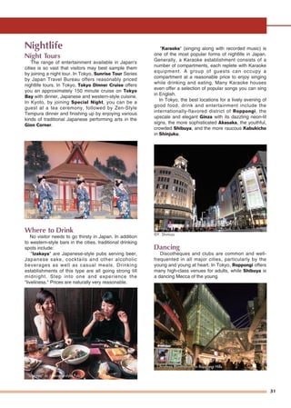 31
Nightlife
Night Tours
The range of entertainment available in Japan's
cities is so vast that visitors may best sample them
by joining a night tour. In Tokyo, Sunrise Tour Series
by Japan Travel Bureau offers reasonably priced
nightlife tours. In Tokyo, Tokyo Dinner Cruise offers
you an approximately 150 minute cruise on Tokyo
Bay with dinner, Japanese and western-style cuisine.
In Kyoto, by joining Special Night, you can be a
guest at a tea ceremony, followed by Zen-Style
Tempura dinner and finishing up by enjoying various
kinds of traditional Japanese performing arts in the
Gion Corner.
Where to Drink
No visitor needs to go thirsty in Japan. In addition
to western-style bars in the cities, traditional drinking
spots include:
"Izakaya" are Japanese-style pubs serving beer,
Japanese sake, cocktails and other alcoholic
beverages as well as casual meals. Drinking
establishments of this type are all going strong till
midnight. Step into one and experience the
"liveliness." Prices are naturally very reasonable.
"Karaoke" (singing along with recorded music) is
one of the most popular forms of nightlife in Japan.
Generally, a Karaoke establishment consists of a
number of compartments, each replete with Karaoke
equipment. A group of guests can occupy a
compartment at a reasonable price to enjoy singing
while drinking and eating. Many Karaoke houses
even offer a selection of popular songs you can sing
in English.
In Tokyo, the best locations for a lively evening of
good food, drink and entertainment include the
internationally-flavored district of Roppongi, the
upscale and elegant Ginza with its dazzling neon-lit
signs, the more sophisticated Akasaka, the youthful,
crowded Shibuya, and the more raucous Kabukicho
in Shinjuku.
Dancing
Discotheques and clubs are common and well-
frequented in all major cities, particularly by the
young and young at heart. In Tokyo, Roppongi offers
many high-class venues for adults, while Shibuya is
a dancing Mecca of the young.
©Y. Shimizu
"Izakaya" or Japanese-style Pub
Kyoto Kabu-renjo : "Miyako Odori"Kyoto Kabu-renjo : "Miyako Odori"Kyoto Kabu-renjo : "Miyako Odori"
Christmas Illuminations in Roppongi HillsChristmas Illuminations in Roppongi HillsChristmas Illuminations in Roppongi Hills
GinzaGinza
 