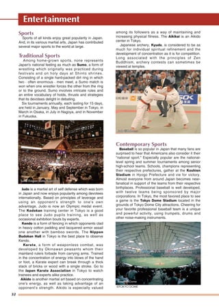 32
Entertainment
Sports
Sports of all kinds enjoy great popularity in Japan.
And, in its various martial arts, Japan has contributed
several major sports to the world at large.
Traditional Sports
Among home-grown sports, none represents
Japan's national feeling as much as Sumo, a form of
wrestling which originally was practiced during
festivals and on holy days at Shinto shrines.
Consisting of a single hard-packed dirt ring in which
two - often enormous - men meet, a Sumo match is
won when one wrestler forces the other from the ring
or to the ground. Sumo involves intricate rules and
an entire vocabulary of holds, thrusts and strategies
that its devotees delight in debating.
Six tournaments annually, each lasting for 15 days,
are held in January, May and September in Tokyo, in
March in Osaka, in July in Nagoya, and in November
in Fukuoka.
Judo is a martial art of self defense which was born
in Japan and now enjoys popularity among devotees
internationally. Based on principles of leverage and
using an opponent's strength to one's own
advantage, Judo is now an Olympic medal event.
The Kodokan training center in Tokyo is a good
place to see Judo pupils training, as well as
occasional exhibition bouts by experts.
Kendo is a form of fencing in which opponents clad
in heavy cotton padding and lacquered armor assail
one another with bamboo swords. The Nippon
Budokan Hall in Tokyo is the best place to observe
Kendo.
Karate, a form of weaponless combat, was
developed by Okinawan peasants whom their
mainland rulers forbade from carrying arms. Trained
in the concentration of energy into blows of the hand
or foot, a Karate expert can break through a thick
stack of bricks or wood with a single stroke. Go to
the Japan Karate Association in Tokyo to watch
trainees and experts alike practice.
Aikido is another martial art based on concentrating
one's energy, as well as taking advantage of an
opponent's strength. Aikido is especially valued
among its followers as a way of maintaining and
increasing physical fitness. The Aikikai is an Aikido
center in Tokyo.
Japanese archery, Kyudo, is considered to be as
much for individual spiritual refinement and the
development of concentration as it is for competition.
Long associated with the principles of Zen
Buddhism, archery contests can sometimes be
viewed at temples.
Contemporary Sports
Baseball is so popular in Japan that many fans are
surprised to hear that Americans also consider it their
"national sport." Especially popular are the national-
level spring and summer tournaments among senior
high-school teams. Schools, champions representing
their respective prefectures, gather at the Koshien
Stadium in Hyogo Prefecture and vie for victory.
Almost everyone from around Japan becomes near-
fanatical in support of the teams from their respective
birthplaces. Professional baseball is well developed,
with twelve teams being sponsored by major
corporations. In Tokyo, the most favored place to see
a game is the Tokyo Dome Stadium located in the
grounds of Tokyo Dome City attractions. Cheering for
your favorite professional baseball team is a unique
and powerful activity, using trumpets, drums and
other noise-making instruments.
Baseball Game
©TOKYO DOME
SumoSumo ©©Japan Sumo AssociationJapan Sumo AssociationSumo ©Japan Sumo Association
JudoJudo ©©KodokanKodokanJudo ©Kodokan
 