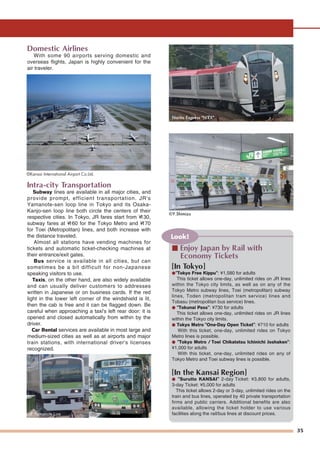 35
Domestic Airlines
With some 90 airports serving domestic and
overseas flights, Japan is highly convenient for the
air traveler.
Intra-city Transportation
Subway lines are available in all major cities, and
provide prompt, efficient transportation. JR's
Yamanote-sen loop line in Tokyo and its Osaka-
Kanjo-sen loop line both circle the centers of their
respective cities. In Tokyo, JR fares start from ¥130,
subway fares at ¥160 for the Tokyo Metro and ¥170
for Toei (Metropolitan) lines, and both increase with
the distance traveled.
Almost all stations have vending machines for
tickets and automatic ticket-checking machines at
their entrance/exit gates.
Bus service is available in all cities, but can
sometimes be a bit difficult for non-Japanese
speaking visitors to use.
Taxis, on the other hand, are also widely available
and can usually deliver customers to addresses
written in Japanese or on business cards. If the red
light in the lower left corner of the windshield is lit,
then the cab is free and it can be flagged down. Be
careful when approaching a taxi's left rear door: it is
opened and closed automatically from within by the
driver.
Car Rental services are available in most large and
medium-sized cities as well as at airports and major
train stations, with international driver's licenses
recognized.
©Kansai International Airport Co.Ltd.
JR Yamanote Line
©Y.Shimizu
Look!
■ Enjoy Japan by Rail with
Economy Tickets
[In Tokyo]
●"Tokyo Free Kippu": ¥1,580 for adults
This ticket allows one-day, unlimited rides on JR lines
within the Tokyo city limits, as well as on any of the
Tokyo Metro subway lines, Toei (metropolitan) subway
lines, Toden (metropolitan tram service) lines and
Tobasu (metropolitan bus service) lines.
● "Tokunai Pass": ¥730 for adults
This ticket allows one-day, unlimited rides on JR lines
within the Tokyo city limits.
● Tokyo Metro "One-Day Open Ticket": ¥710 for adults
With this ticket, one-day, unlimited rides on Tokyo
Metro lines is possible.
● "Tokyo Metro / Toei Chikatetsu Ichinichi Joshaken":
¥1,000 for adults
With this ticket, one-day, unlimited rides on any of
Tokyo Metro and Toei subway lines is possible.
[In the Kansai Region]
● "Surutto KANSAI" 2-day Ticket: ¥3,800 for adults,
3-day Ticket: ¥5,000 for adults
This ticket allows 2-day or 3-day, unlimited rides on the
train and bus lines, operated by 40 private transportation
firms and public carriers. Additional benefits are also
available, allowing the ticket holder to use various
facilities along the rail/bus lines at discount prices.
Narita Express "N'EX"
Station
BusBusBus
 