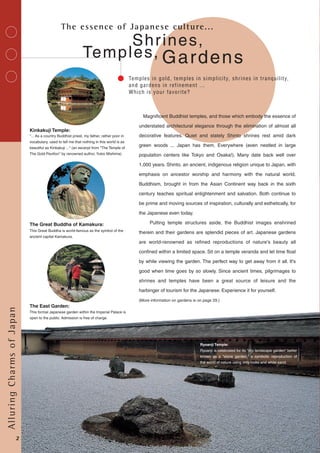 Temples,
Shrines,
Temples in gold, temples in simplicity, shrines in tranquility,
and gardens in refinement ...
Which is your favorite?
Gardens
The essence of Japanese culture...
Ryoanji Temple:
Ryoanji is celebrated for its "dry landscape garden" better
known as a "stone garden," a symbolic reproduction of
the world of nature using only rocks and white sand.
"... As a country Buddhist priest, my father, rather poor in
vocabulary, used to tell me that nothing in this world is as
beautiful as Kinkakuji ..." (an excerpt from "The Temple of
The Gold Pavilion" by renowned author, Yukio Mishima)
Kinkakuji Temple:
This Great Buddha is world-famous as the symbol of the
ancient capital Kamakura.
The Great Buddha of Kamakura:
The East Garden:
This formal Japanese garden within the Imperial Palace is
open to the public. Admission is free of charge.
Magnificent Buddhist temples, and those which embody the essence of
understated architectural elegance through the elimination of almost all
decorative features. Quiet and stately Shinto shrines rest amid dark
green woods ... Japan has them. Everywhere (even nestled in large
population centers like Tokyo and Osaka!). Many date back well over
1,000 years. Shinto, an ancient, indigenous religion unique to Japan, with
emphasis on ancestor worship and harmony with the natural world.
Buddhism, brought in from the Asian Continent way back in the sixth
century teaches spiritual enlightenment and salvation. Both continue to
be prime and moving sources of inspiration, culturally and esthetically, for
the Japanese even today.
Putting temple structures aside, the Buddhist images enshrined
therein and their gardens are splendid pieces of art. Japanese gardens
are world-renowned as refined reproductions of nature's beauty all
confined within a limited space. Sit on a temple veranda and let time float
by while viewing the garden. The perfect way to get away from it all. It's
good when time goes by so slowly. Since ancient times, pilgrimages to
shrines and temples have been a great source of leisure and the
harbinger of tourism for the Japanese. Experience it for yourself.
(More information on gardens is on page 29.)
AlluringCharmsofJapan
2
 