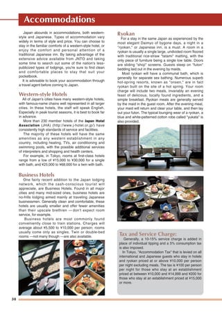 38
Accommodations
Japan abounds in accommodations, both western-
style and Japanese. Types of accommodation vary
widely in terms of style and price. You can choose to
stay in the familiar comforts of a western-style hotel, or
enjoy the comfort and personal attention of a
traditional Japanese inn. By taking advantage of the
extensive advice available from JNTO and taking
some time to search out some of the nation's less-
publicized types of lodgings, you're sure to find clean
and comfortable places to stay that suit your
pocketbook.
It is advisable to book your accommodation through
a travel agent before coming to Japan.
Western-style Hotels
All of Japan's cities have many western-style hotels,
with famous-name chains well represented in all larger
cities. In these hotels, the staff will speak English.
Especially in peak tourist seasons, it is best to book far
in advance.
More than 230 member hotels of the Japan Hotel
Association (JHA) (http://www.j-hotel.or.jp/) have
consistently high standards of service and facilities.
The majority of these hotels will have the same
amenities as any western establishment in any
country, including heating, TVs, air conditioning and
swimming pools, with the possible additional services
of interpreters and shopping and health centers.
For example, in Tokyo, rooms at first-class hotels
range from a low of ¥15,000 to ¥30,000 for a single
with bath, and ¥25,000 to ¥68,000 for a twin with bath.
Business Hotels
One fairly recent addition to the Japan lodging
network, which the cash-conscious tourist will
appreciate, are Business Hotels. Found in all major
cities and many mid-sized ones, business hotels are
no-frills lodging aimed mainly at traveling Japanese
businessmen. Generally clean and comfortable, these
hotels are usually smaller and offer fewer amenities
than their upscale brethren — don't expect room
service, for example.
Business hotels are most commonly found
conveniently close to train stations. Charges will
average about ¥5,500 to ¥10,000 per person; rooms
usually come only as singles. Twin or double-bed
rooms —not many though —are also available.
Ryokan
For a stay in the same Japan as experienced by the
most elegant Daimyo of bygone days, a night in a
"ryokan," or Japanese inn, is a must. A room in a
ryokan is usually a single large, undivided room floored
with traditional rice-straw "tatami" matting, with the
only piece of furniture being a single low table. Doors
are sliding "shoji" screens. Guests sleep on "futon"
bedding laid out in the evening by maids.
Most ryokan will have a communal bath, which is
generally for separate sex bathing. Numerous superb
hot-spring resorts, known as "onsen," are in fact
ryokan built on the site of a hot spring. Your room
charge will include two meals, invariably an evening
feast of delicious, locally found ingredients, and a
simple breakfast. Ryokan meals are generally served
by the maid in the guest room. After the evening meal,
your maid will return and clear your table, and then lay
out your futon. The typical lounging wear of a ryokan, a
blue and white-patterned cotton robe called "yukata" is
also provided.
Tax and Service Charge:
Generally, a 10-15% service charge is added in
place of individual tipping and a 5% consumption tax
is also imposed.
In Tokyo, "Accommodation Tax" that is levied on all
international and Japanese guests who stay in hotels
and ryokan priced at or above ¥10,000 per person
per night excluding meals. The tax is ¥100 per person
per night for those who stay at an establishment
priced at between ¥10,000 and ¥14,999 and ¥200 for
those who stay at an establishment priced at ¥15,000
or more.
Dinner
 