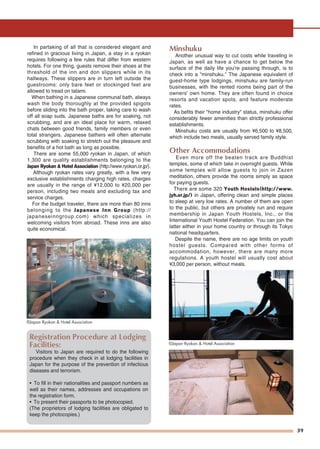 39
In partaking of all that is considered elegant and
refined in gracious living in Japan, a stay in a ryokan
requires following a few rules that differ from western
hotels. For one thing, guests remove their shoes at the
threshold of the inn and don slippers while in its
hallways. These slippers are in turn left outside the
guestrooms: only bare feet or stockinged feet are
allowed to tread on tatami.
When bathing in a Japanese communal bath, always
wash the body thoroughly at the provided spigots
before sliding into the bath proper, taking care to wash
off all soap suds. Japanese baths are for soaking, not
scrubbing, and are an ideal place for warm, relaxed
chats between good friends, family members or even
total strangers. Japanese bathers will often alternate
scrubbing with soaking to stretch out the pleasure and
benefits of a hot bath as long as possible.
There are some 55,000 ryokan in Japan, of which
1,300 are quality establishments belonging to the
Japan Ryokan & Hotel Association (http://www.ryokan.or.jp/).
Although ryokan rates vary greatly, with a few very
exclusive establishments charging high rates, charges
are usually in the range of ¥12,000 to ¥20,000 per
person, including two meals and excluding tax and
service charges.
For the budget traveler, there are more than 80 inns
belonging to the Japanese Inn Group (http://
japaneseinngroup.com) which specializes in
welcoming visitors from abroad. These inns are also
quite economical.
Minshuku
Another unusual way to cut costs while traveling in
Japan, as well as have a chance to get below the
surface of the daily life you're passing through, is to
check into a "minshuku." The Japanese equivalent of
guest-home type lodgings, minshuku are family-run
businesses, with the rented rooms being part of the
owners' own home. They are often found in choice
resorts and vacation spots, and feature moderate
rates.
As befits their "home industry" status, minshuku offer
considerably fewer amenities than strictly professional
establishments.
Minshuku costs are usually from ¥6,500 to ¥8,500,
which include two meals, usually served family style.
Other Accommodations
Even more off the beaten track are Buddhist
temples, some of which take in overnight guests. While
some temples will allow guests to join in Zazen
meditation, others provide the rooms simply as space
for paying guests.
There are some 320 Youth Hostels(http://www.
jyh.or.jp/) in Japan, offering clean and simple places
to sleep at very low rates. A number of them are open
to the public, but others are privately run and require
membership in Japan Youth Hostels, Inc., or the
International Youth Hostel Federation. You can join the
latter either in your home country or through its Tokyo
national headquarters.
Despite the name, there are no age limits on youth
hostel guests. Compared with other forms of
accommodation, however, there are many more
regulations. A youth hostel will usually cost about
¥3,000 per person, without meals.
Registration Procedure at Lodging
Facilities:
Visitors to Japan are required to do the following
procedure when they check in at lodging facilities in
Japan for the purpose of the prevention of infectious
diseases and terrorism.
• To fill in their nationalities and passport numbers as
well as their names, addresses and occupations on
the registration form.
• To present their passports to be photocopied.
(The proprietors of lodging facilities are obligated to
keep the photocopies.)
©Japan Ryokan & Hotel Association
©Japan Ryokan & Hotel Association
BathBathBath
FutonFutonFuton
 