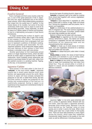 Dining Out
40
Food in General
Food, of all types and from every country under the
sun, is one of the great pleasures of life in Japan.
Not only has Japan developed one of the world's
great cuisines, which offers palate-tickling sensations
that range from the subtle joys of "sashimi" to the
hearty basics of its noodles, but some of the best
world-class chefs have come to Japan to cook for its
discriminating gourmets. Tokyo especially, as befits
its status as a global capital of finance and business,
is host to a lipsmacking cornucopia of food flavors
and textures.
To begin scratching the surface of Japan's vast
selection of culinary variety, take a walk in the vicinity
of any subway or train station. The eating and
drinking estabishments that congregate here are
sure to represent a plethora of domestic cooking,
with prices generally quite reasonable. For non-
Japanese speakers, some restaurants display plastic
and wax replicas of their dishes in their front
windows, or provide a menu with color photos.
Another good place to find reasonably priced
meals is in larger department stores, which will often
devote an entire upper or basement floor to different
restaurants. Some modestly priced restaurants ask
patrons to purchase tickets for each dish, either from
the cashier's counter or a vending machine. Tipping,
by the way, is not practiced in Japan.
Japanese Cuisine
Once known in the west either in the form of
"sukiyaki" or the more exotic "sushi," Japanese
cuisine has in recent years become much more
familiar and appreciated around the world. Many
visitors to Japan will have already sampled the
pleasures of raw fish or batter-fried shrimp. But few
first-time visitors to Japan are prepared for the
variety and sumptuousness of the food as it is
traditionally prepared. Eating in Japan is an
experience to be enjoyed and remembered fondly for
the rest of your life.
Among the types of cooking found in Japan are:
Sukiyaki is prepared right at the table by cooking
thinly sliced beef together with various vegetables,
tofu and vermicelli.
Tempura is food deep-fried in vegetable oil, after
being coated with a mixture of egg, water and wheat
flour. Among the ingredients used are prawns, fish in
season and vegetables.
Sushi is a small piece of raw seafood placed on a
ball of vinegared rice. The most common ingredients
are tuna, squid and prawn. Cucumber, pickled radish
and sweet egg omelette are also served.
Sashimi is sliced raw fish eaten with soy sauce.
Kaiseki Ryori is regarded as the most exquisite
culinary refinement in Japan. The dishes are mainly
composed of vegetables and fish with seaweed and
mushrooms as the seasoning base and are
characterized by their refined savor.
Yakitori is made up of small pieces of chicken
meat, liver and vegetables skewered on a bamboo
stick and grilled over hot coals.
Tonkatsu is a deep-fried pork cutlet rolled in bread
crumbs.
Shabu-shabu is tender, thin slices of beef held by
chop-sticks and swished in a pot of boiling water,
then dipped in a sauce before being eaten.
Soba and Udon are two kinds of Japanese noodle.
Soba is made from buckwheat flour and Udon from
wheat flour. They are served either in a broth or
dipped in a sauce, and are available in hundreds of
delicious variations.
Japanese "sake," or rice wine, goes extremely well
with a variety of Japanese dishes. Brewed with rice
and water, sake has been a Japanese alcoholic
beverage since ancient times. Because it can be
drunk warmed up, the "feelings" come on more
quickly and in winter it warms the body. When drunk
chilled, good sake has a taste similar to fine-quality
wine. There are local sake breweries in every region
across the country, which make their respective
characteristic tastes based on the quality of rice and
water as well as differences in brewing processes.©Kagoshima Prefectural Tourist Federation
©Gunma Prefecture
Udon
Shabu-shabuShabu-shabuShabu-shabu
 