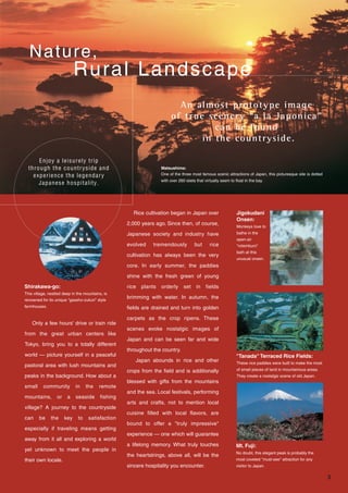 Nature,
Rural Landscape
An almost prototype image
of true scenery “a la Japonica”
can be found
in the countryside.
Enjoy a leisurely trip
through the countryside and
experience the legendary
Japanese hospitality.
This village, nestled deep in the mountains, is
renowned for its unique "gassho-zukuri" style
farmhouses.
These rice paddies were built to make the most
of small pieces of land in mountainous areas.
They create a nostalgic scene of old Japan.
Matsushima:
One of the three most famous scenic attractions of Japan, this picturesque site is dotted
with over 260 islets that virtually seem to float in the bay.
Rice cultivation began in Japan over
2,000 years ago. Since then, of course,
Japanese society and industry have
evolved tremendously but rice
cultivation has always been the very
core. In early summer, the paddies
shine with the fresh green of young
rice plants orderly set in fields
brimming with water. In autumn, the
fields are drained and turn into golden
carpets as the crop ripens. These
scenes evoke nostalgic images of
Japan and can be seen far and wide
throughout the country.
Japan abounds in rice and other
crops from the field and is additionally
blessed with gifts from the mountains
and the sea. Local festivals, performing
arts and crafts, not to mention local
cuisine filled with local flavors, are
bound to offer a "truly impressive"
experience — one which will guarantee
a lifelong memory. What truly touches
the heartstrings, above all, will be the
sincere hospitality you encounter.
Only a few hours' drive or train ride
from the great urban centers like
Tokyo, bring you to a totally different
world — picture yourself in a peaceful
pastoral area with lush mountains and
peaks in the background. How about a
small community in the remote
mountains, or a seaside fishing
village? A journey to the countryside
can be the key to satisfaction
especially if traveling means getting
away from it all and exploring a world
yet unknown to meet the people in
their own locale.
Shirakawa-go:
Jigokudani
Onsen:
"Tanada" Terraced Rice Fields:
Mt. Fuji:
No doubt, this elegant peak is probably the
most coveted "must-see" attraction for any
visitor to Japan.
Monkeys love to
bathe in the
open-air
"rotemburo"
bath at this
unusual onsen.
3
 