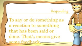Responding
To say or do something as
a reaction to something
that has been said or
done. That’s means give
some feedback.