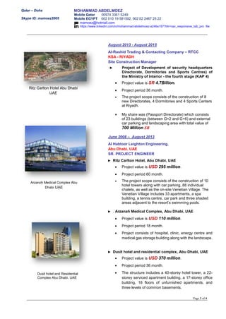 Qatar – Doha
Skype ID: mamoez2005
MOHAMMAD ABDELMOEZ
Mobile Qatar 00974 3361 5249
Mobile EGYPT 002 010 19 581592, 002 02 2467 25 22
mamoez@hotmail.com
https://www.linkedin.com/in/mohammad-abdelmoez-a246a157?trk=nav_responsive_tab_pro file
Page 3 of 4
August 2013 - August 2015
Al-Rashid Trading & Contacting Company – RTCC
KSA - RIYADH
Site Construction Manager
► Project of Development of security headquarters
Directorate, Dormitories and Sports Centres) of
the Ministry of Interior - the fourth stage (KAP 4)
 Project value is SR 4.7Billion.
 Project period 36 month.
 The project scope consists of the construction of 8
new Directorates, 4 Dormitories and 4 Sports Centers
at Riyadh.
 My share was (Passport Directorate) which consists
of 23 buildings (between G+2 and G+6) and external
car parking and landscaping area with total value of
700 Million SR
June 2008 – August 2013
Al Habtoor Leighton Engineering,
Abu Dhabi, UAE
SR. PROJECT ENGINEER
► Ritz Carlton Hotel, Abu Dhabi, UAE
 Project value is USD 295 million.
 Project period 60 month.
 The project scope consists of the construction of 10
hotel towers along with car parking, 88 individual
chalets, as well as the on-site Venetian Village. The
Venetian Village includes 33 apartments, a spa
building, a tennis centre, car park and three shaded
areas adjacent to the resort’s swimming pools.
► . Arzanah Medical Complex, Abu Dhabi, UAE
 Project value is USD 110 million.
 Project period 18 month.
 Project consists of hospital, clinic, energy centre and
medical gas storage building along with the landscape.
► Dusit hotel and residential complex, Abu Dhabi, UAE
 Project value is USD 370 million.
 Project period 36 month.
 The structure includes a 40-storey hotel tower, a 22-
storey serviced apartment building, a 17-storey office
building, 18 floors of unfurnished apartments, and
three levels of common basements.
Dusit hotel and Residential
Complex Abu Dhabi. UAE
Arzanzh Medical Complex Abu
Dhabi UAE
Ritz Carlton Hotel Abu Dhabi
UAE
 