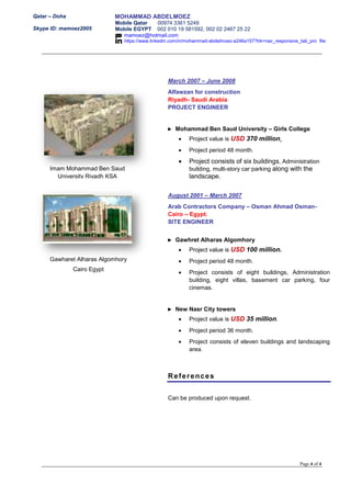 Qatar – Doha
Skype ID: mamoez2005
MOHAMMAD ABDELMOEZ
Mobile Qatar 00974 3361 5249
Mobile EGYPT 002 010 19 581592, 002 02 2467 25 22
mamoez@hotmail.com
https://www.linkedin.com/in/mohammad-abdelmoez-a246a157?trk=nav_responsive_tab_pro file
Page 4 of 4
March 2007 – June 2008
Alfawzan for construction
Riyadh- Saudi Arabia
PROJECT ENGINEER
► Mohammad Ben Saud University – Girls College
 Project value is USD 370 million.
 Project period 48 month.
 Project consists of six buildings, Administration
building, multi-story car parking along with the
landscape.
August 2001 – March 2007
Arab Contractors Company – Osman Ahmad Osman-
Cairo – Egypt.
SITE ENGINEER
► Gawhret Alharas Algomhory
 Project value is USD 100 million.
 Project period 48 month.
 Project consists of eight buildings, Administration
building, eight villas, basement car parking, four
cinemas.
► New Nasr City towers
 Project value is USD 35 million.
 Project period 36 month.
 Project consists of eleven buildings and landscaping
area.
References
Can be produced upon request.
Imam Mohammad Ben Saud
University Riyadh KSA
Gawharet Alharas Algomhory
Cairo Egypt
 