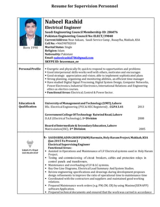 Resume for Supervision Personnel
Born 1990
Nabeel Rashid
Electrical Engineer
Saudi Engineering Council Membership ID: 286076
Pakistan Engineering Council No: ELECT/39848
CurrentAddress:Near Askaan, Saudi Service Camp , Rusayfha, Makkah, KSA
Cell No:+966590782010
Marital Status:Single
Religion:Islam
Nationality:Pakistani
Email:nabeelrashid786@gmail.com
SKYPE ID: braveman_ee
Personal Profile  Energetic and physically fit; quickto respond to opportunities and problems
 Good interpersonal skills-works well with others, motivates and encourages
 Good strategic appreciation and vision; able to implement sophisticated plans
 Strong planning, organizing and monitoring abilities, an efficient time-manager
 Have studied Digital Signal Processing, Digital System Design, Computer Networks,
PowerElectronics,Industrial Electronics,International Relations and Engineering
ethics as elective courses.
 Functional Areas:Electrical,Control & PowerSector.
Education&
Qualification
UniversityofManagementandTechnology(UMT),Lahore
BSc. ElectricalEngineering (PEC& HEC Registered) , CGPA3.41 2013
GovernmentCollegeOfTechnology RaiwindRoad,Lahore
D.A.E (ElectricalTechnology),1st Division 2008
Boardof Intermediate& SecondaryEducation,Lahore
Matriculation(SSC), 1st Division 2005
1- SAUDIBINLADINGROUP(O&M)Harmain,HolyHaramProject,Makkah,KSA
(Jan 2015To Present )
Electrical SupervisingEngineer
Functional Areas:
 Assisted in Operations and Maintenance of LV Electricalsystems used in Holy Haram
Project.
 Testing and commissioning of circuit breakers, cables and protection relays in
control panels and transformers.
 Maintenance and overhauling of LV & LC systems.
 Key One Line Diagrams, ElectricalLoad Summary And System Studies.
 Review engineering specifications and drawings during development proposes
design refinements toimprove the ratio of operational time to maintenance time
 Coordinated with the contractors and suppliers and maintained good working
relations.
 Prepared Maintenance work orders (e.g. PM,CM, CR) by using Maximo(XENAPP)
softwareApplication.
 Prepared technical documents and ensured that the workwas carried in accordance
 