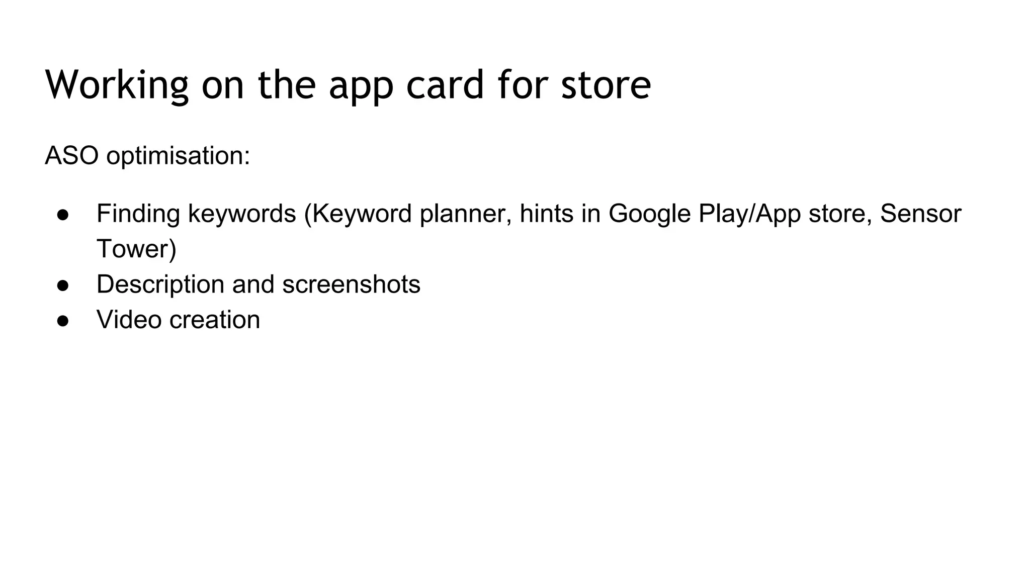Working on the app card for store
ASO optimisation:
● Finding keywords (Keyword planner, hints in Google Play/App store, Sensor
Tower)
● Description and screenshots
● Video creation
 