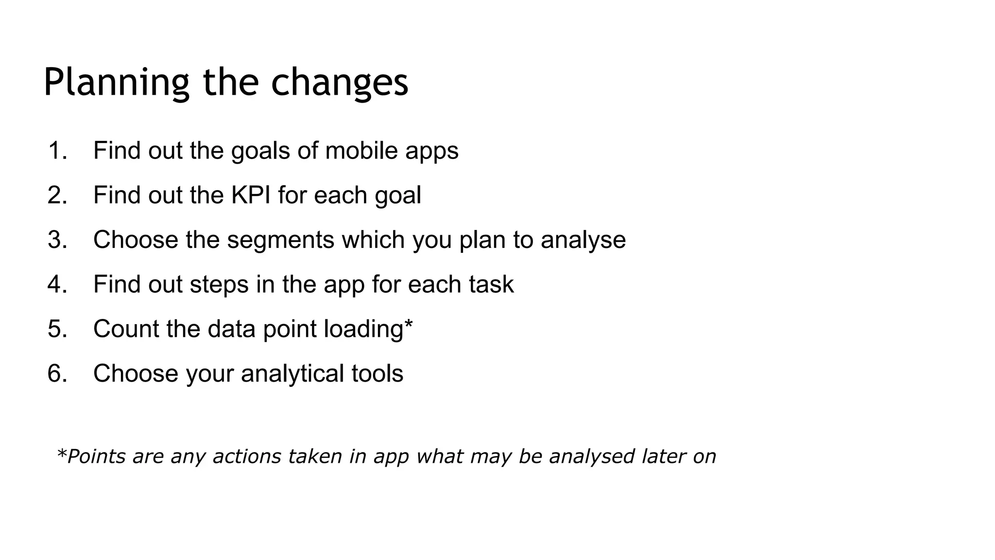 Planning the changes
1. Find out the goals of mobile apps
2. Find out the KPI for each goal
3. Choose the segments which you plan to analyse
4. Find out steps in the app for each task
5. Count the data point loading*
6. Choose your analytical tools
*Points are any actions taken in app what may be analysed later on
 