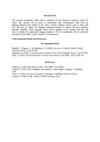 Practical Part
The practical examination, which will be conducted by the respective campuses, carries 20
marks. The students will be asked to demonstrate their communicative skills from the
language functions they studied in the course. Various situations will be given to them and
they will have to supply the language exponents required to address the given language
functions. Similarly, various language forms will be supplied to the students and they will
have to identify the appropriate language functions. The oral examination will be conducted
externally by the Office of the Controller of Examinations.
6. Recommended Books and References
Recommended Book
Blundell, J., Higgens, J. & Middlemiss, N. (2009). Function in English. Oxford: Oxford
University Press. ( Unit II-VIII)
Matreyek, W. (1983). Communicating in English. New York: Pergamon Press..( Unit II-VIII)
Seely, J. (2007). The Oxford guide to writing and speaking. New Delhi: OUP. (Unit IX)
References
Anderson, j. (nd). Role plays for today. New Delhi: Viva Books.
Crystal, D. (1987). The Cambridge Encyclopedia of the English Language. Cambridge:
CUP.
Jones, L. (2010). Functions of English. Cambridge: Cambridge University Press.
Crystal, D. (2008). Txtng. Oxford: Oxford University Press.
 
