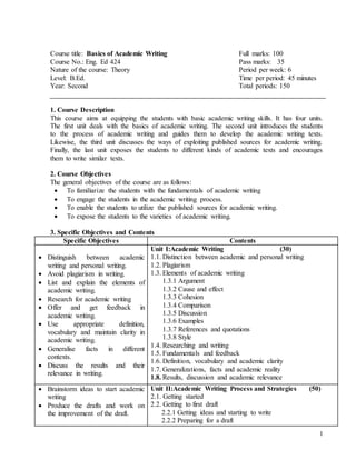 1
Course title: Basics of Academic Writing Full marks: 100
Course No.: Eng. Ed 424 Pass marks: 35
Nature of the course: Theory Period per week: 6
Level: B.Ed. Time per period: 45 minutes
Year: Second Total periods: 150
1. Course Description
This course aims at equipping the students with basic academic writing skills. It has four units.
The first unit deals with the basics of academic writing. The second unit introduces the students
to the process of academic writing and guides them to develop the academic writing texts.
Likewise, the third unit discusses the ways of exploiting published sources for academic writing.
Finally, the last unit exposes the students to different kinds of academic texts and encourages
them to write similar texts.
2. Course Objectives
The general objectives of the course are as follows:
 To familiarize the students with the fundamentals of academic writing
 To engage the students in the academic writing process.
 To enable the students to utilize the published sources for academic writing.
 To expose the students to the varieties of academic writing.
3. Specific Objectives and Contents
Specific Objectives Contents
 Distinguish between academic
writing and personal writing.
 Avoid plagiarism in writing.
 List and explain the elements of
academic writing.
 Research for academic writing
 Offer and get feedback in
academic writing.
 Use appropriate definition,
vocabulary and maintain clarity in
academic writing.
 Generalise facts in different
contexts.
 Discuss the results and their
relevance in writing.
Unit I:Academic Writing (30)
1.1. Distinction between academic and personal writing
1.2. Plagiarism
1.3. Elements of academic writing
1.3.1 Argument
1.3.2 Cause and effect
1.3.3 Cohesion
1.3.4 Comparison
1.3.5 Discussion
1.3.6 Examples
1.3.7 References and quotations
1.3.8 Style
1.4. Researching and writing
1.5. Fundamentals and feedback
1.6. Definition, vocabulary and academic clarity
1.7. Generalizations, facts and academic reality
1.8. Results, discussion and academic relevance
 Brainstorm ideas to start academic
writing
 Produce the drafts and work on
the improvement of the draft.
Unit II:Academic Writing Process and Strategies (50)
2.1. Getting started
2.2. Getting to first draft
2.2.1 Getting ideas and starting to write
2.2.2 Preparing for a draft
 