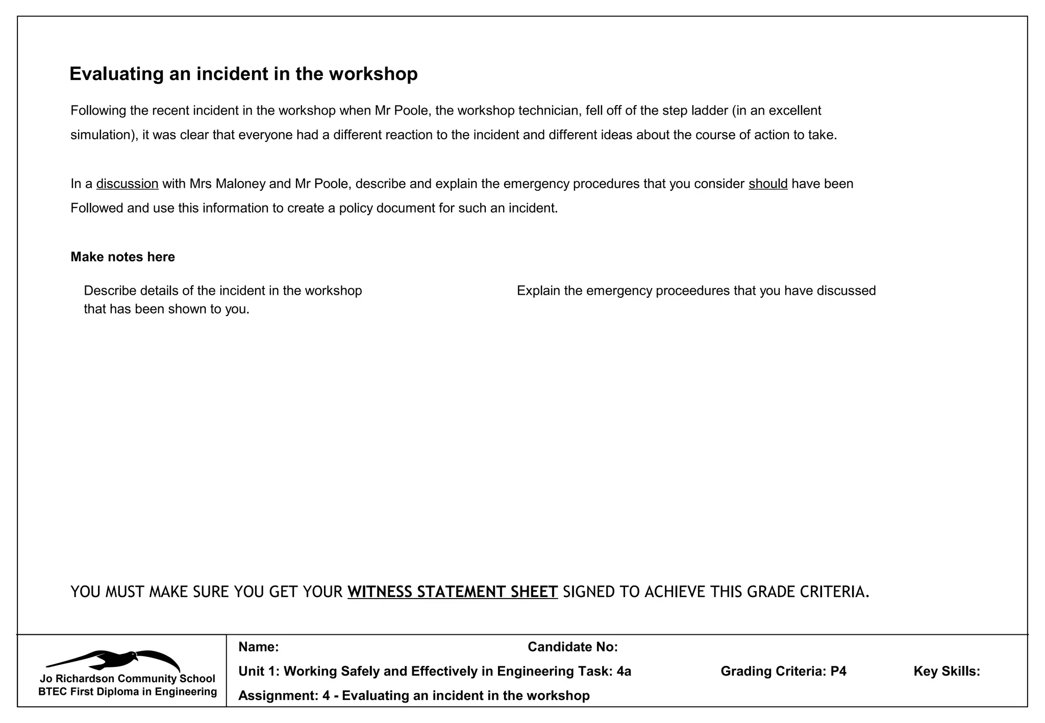 Jo Richardson Community School
BTEC First Diploma in Engineering
Name: Candidate No:
Unit 1: Working Safely and Effectively in Engineering Task: 4a Grading Criteria: P4 Key Skills:
Assignment: 4 - Evaluating an incident in the workshop
Evaluating an incident in the workshop
Following the recent incident in the workshop when Mr Poole, the workshop technician, fell off of the step ladder (in an excellent
simulation), it was clear that everyone had a different reaction to the incident and different ideas about the course of action to take.
In a discussion with Mrs Maloney and Mr Poole, describe and explain the emergency procedures that you consider should have been
Followed and use this information to create a policy document for such an incident.
Make notes here
YOU MUST MAKE SURE YOU GET YOUR WITNESS STATEMENT SHEET SIGNED TO ACHIEVE THIS GRADE CRITERIA.
Describe details of the incident in the workshop
that has been shown to you.
Explain the emergency proceedures that you have discussed
 
