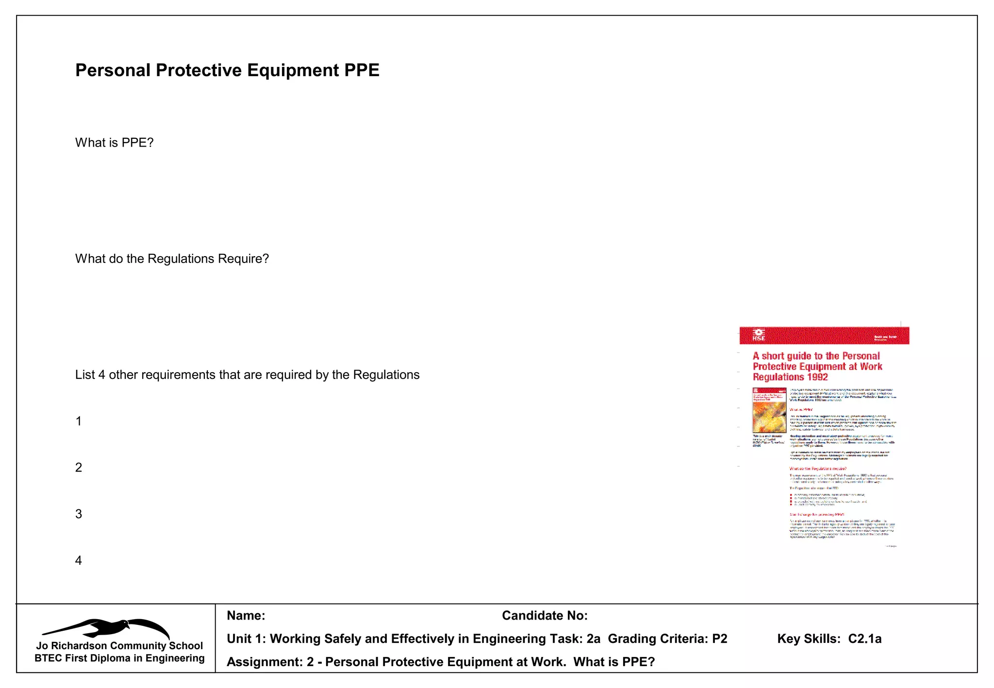 Jo Richardson Community School
BTEC First Diploma in Engineering
Name: Candidate No:
Unit 1: Working Safely and Effectively in Engineering Task: 2a Grading Criteria: P2 Key Skills: C2.1a
Assignment: 2 - Personal Protective Equipment at Work. What is PPE?
Personal Protective Equipment PPE
What is PPE?
What do the Regulations Require?
List 4 other requirements that are required by the Regulations
1
2
3
4
 