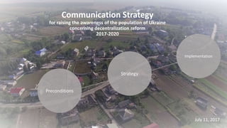 Communication Strategy
for raising the awareness of the population of Ukraine
concerning decentralization reform
2017-2020
Preconditions
Strategy
Implementation
July 11, 2017
 