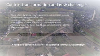 • Rapid reform dynamics – new requirements to information contents
• Complication of communication tasks
• Appearance of new players - a need in action coordination
• Establishment of Donor Board as a coordinating instrument
• Working group of the Donor Board 6.1 on communications – a former
WG became its core
Context transformation and new challenges
A need for a common platform – an approved communication strategy
 