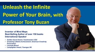 Unleash the Infinite
Power of Your Brain, with
Professor Tony Buzan
Inventor of Mind Maps
Best-Selling Author of over 150 books
International Speaker
• Golden Gavel Award, Toastmasters USA
• Creativity Lifetime Achievement. American Creativity
Association
• Laureate Brand
• Lamplighter Award, Towngas HK
 
