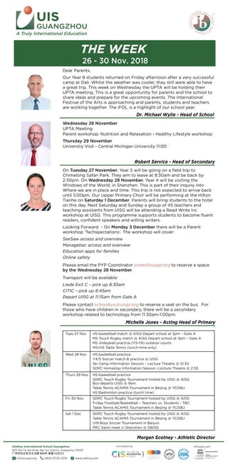 st th
UIS
GUANGZHOU
A Truly International Education
THE WEEK
Dr. Michael Wylie - Head of School
Robert Service - Head of Secondary
Michelle Jones - Acting Head of Primary
Morgan Scotney - Athletic Director
Affiliated withAccredited by
info@uisgz.org +8620 8720 2019 www.utahloy.com
800 Sha Tai Bei Road, Bai Yun District, Guangzhou 510515
Utahloy International School Guangzhou
26 - 30 Nov. 2018
Dear Parents,
Our Year 8 students returned on Friday afternoon after a very successful
camp at Dali. Whilst the weather was cooler, they still were able to have
a great trip. This week on Wednesday the UPTA will be holding their
UPTA meeting. This is a great opportunity for parents and the school to
share ideas and prepare for the upcoming events. The International
Festival of the Arts is approaching and parents, students and teachers
are working together. The iFOL is a highlight of our school year.
Wednesday 28 November
UPTA Meeting
Parent workshop: Nutrition and Relaxation - Healthy Lifestyle workshop
Thursday 29 November
Universtiy Visit - Central Michigan University 11:00
On Tuesday 27 November, Year 5 will be going on a ?eld trip to
Chimelong Safari Park. They aim to leave at 8:30am and be back by
2:30pm. On Wednesday 28 November, Year 4 will be visiting the
Windows of the World, in Shenzhen. This is part of their inquiry into
Where we are in place and time. This trip is not expected to arrive back
until 5:00pm. Our Upper Primary Choir will be performing at the Hilton
Tianhe on Saturday 1 December. Parents will bring students to the hotel
on this day. Next Saturday and Sunday a group of 45 teachers and
teaching assistants from UISG will be attending a Read Write Inc
workshop at UISG. This programme supports students to become ?uent
readers, con?dent speakers and willing writers.
Looking Forward - On Monday 3 December there will be a Parent
workshop Techspectations. The workshop will cover:
SeeSaw access and overview
Managebac access and overview
Education apps for families
Online safety
Please email the PYP Coordinator jcreed@uisgz.org to reserve a space
by the Wednesday 28 November.
Transport will be available:
Liede Exit C C pick up 8:30am
CITIC C pick up 8:45am
Depart UISG at 11:15am from Gate A
Please contact schoolbus@uisgz.org to reserve a seat on the bus. For
those who have children in secondary, there will be a secondary
workshop related to technology from 11:30am-1:00pm.
Tues 27 Nov
Wed 28 Nov
Thurs 29 Nov
Fri 30 Nov
SDRC Touch Rugby Tournament hosted by UISG @ AISG
Table Tennis ACAMIS Tournament in Beijing @ YCISBJ
U19 Boys Soccer Tournament in Baiyun.
PRC Swim meet in Shenzhen @ SWISS
Sat 1 Dec
HS basketball match @ AISG Depart school at 3pm C Gate A
MS Touch Rugby match @ AISG Depart school at 3pm C Gate A
MS Volleyball practice (Y5-Y8) outdoor courts
MS/HS Table Tennis (lunch time only)
HS basketball practice
Y4/5 Soccer match & practice @ UISG
Ski Camp Information Session C Lecture Theatre @ 12:30
SDRC Homestay Information Session -Lecture Theatre @ 2:30
HS basketball practice
SDRC Touch Rugby Tournament hosted by UISG @ AISG.
Bus departs UISG @ 9am.
Table Tennis ACAMIS Tournament in Beijing @ YCISBJ
HS Badminton practice (lunch time)
SDRC Touch Rugby Tournament hosted by UISG @ AISG
Friday Football/Basketball C Teachers vs. Students - TBC
Table Tennis ACAMIS Tournament in Beijing @ YCISBJ
 